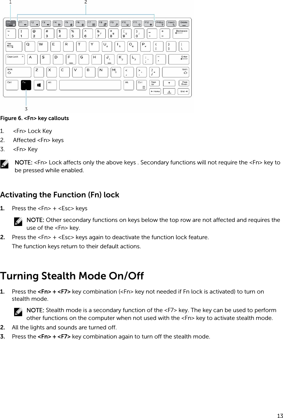 Figure 6. &lt;Fn&gt; key callouts1. &lt;Fn&gt; Lock Key2. Affected &lt;Fn&gt; keys3. &lt;Fn&gt; KeyNOTE: &lt;Fn&gt; Lock affects only the above keys . Secondary functions will not require the &lt;Fn&gt; key to be pressed while enabled.Activating the Function (Fn) lock 1. Press the &lt;Fn&gt; + &lt;Esc&gt; keysNOTE: Other secondary functions on keys below the top row are not affected and requires the use of the &lt;Fn&gt; key.2. Press the &lt;Fn&gt; + &lt;Esc&gt; keys again to deactivate the function lock feature.The function keys return to their default actions.Turning Stealth Mode On/Off1. Press the &lt;Fn&gt; + &lt;F7&gt; key combination (&lt;Fn&gt; key not needed if Fn lock is activated) to turn on stealth mode.NOTE: Stealth mode is a secondary function of the &lt;F7&gt; key. The key can be used to perform other functions on the computer when not used with the &lt;Fn&gt; key to activate stealth mode.2. All the lights and sounds are turned off.3. Press the &lt;Fn&gt; + &lt;F7&gt; key combination again to turn off the stealth mode.13