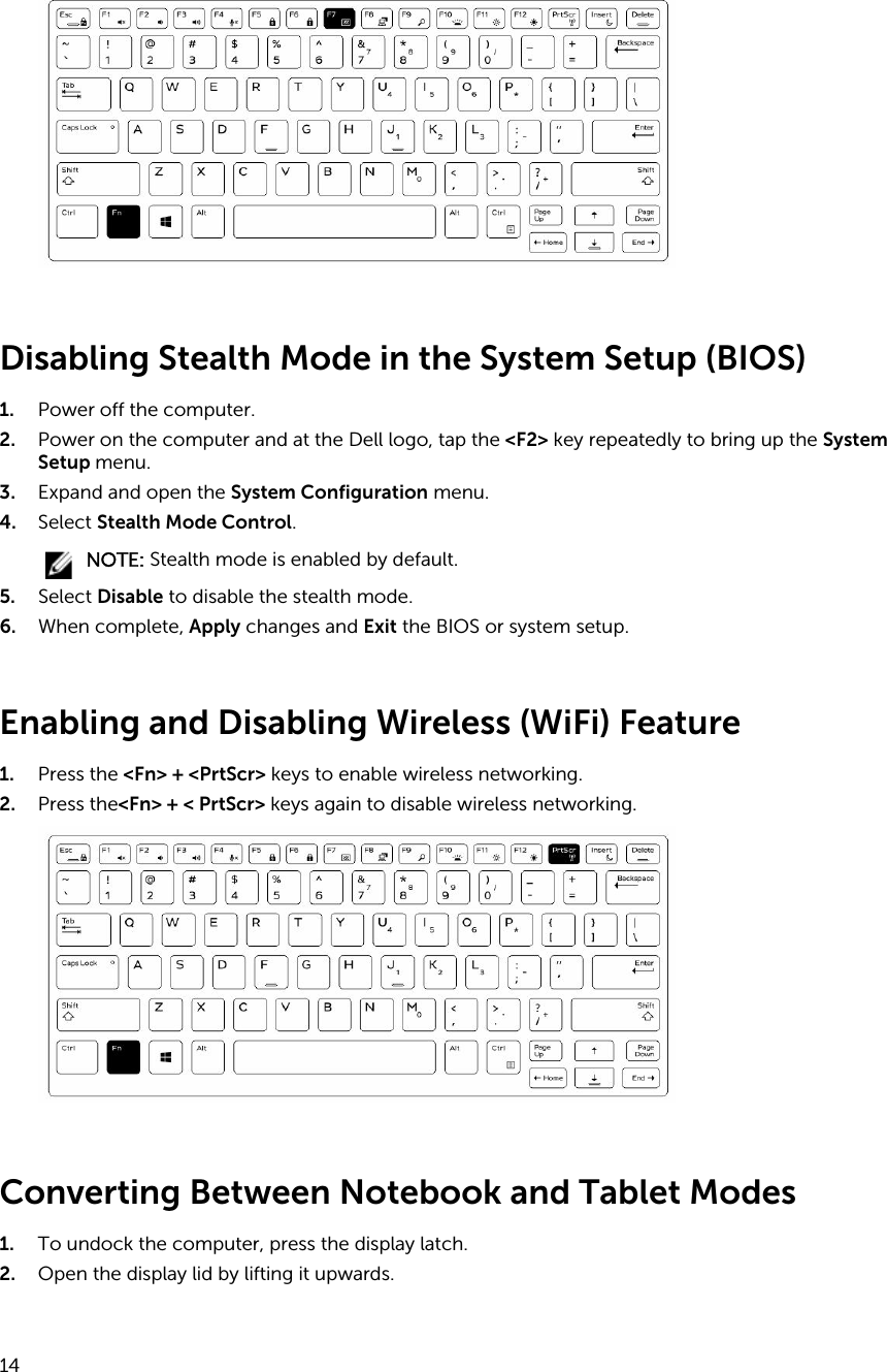 Disabling Stealth Mode in the System Setup (BIOS)1. Power off the computer.2. Power on the computer and at the Dell logo, tap the &lt;F2&gt; key repeatedly to bring up the System Setup menu.3. Expand and open the System Configuration menu.4. Select Stealth Mode Control.NOTE: Stealth mode is enabled by default.5. Select Disable to disable the stealth mode.6. When complete, Apply changes and Exit the BIOS or system setup.Enabling and Disabling Wireless (WiFi) Feature1. Press the &lt;Fn&gt; + &lt;PrtScr&gt; keys to enable wireless networking.2. Press the&lt;Fn&gt; + &lt; PrtScr&gt; keys again to disable wireless networking.Converting Between Notebook and Tablet Modes 1. To undock the computer, press the display latch.2. Open the display lid by lifting it upwards.14