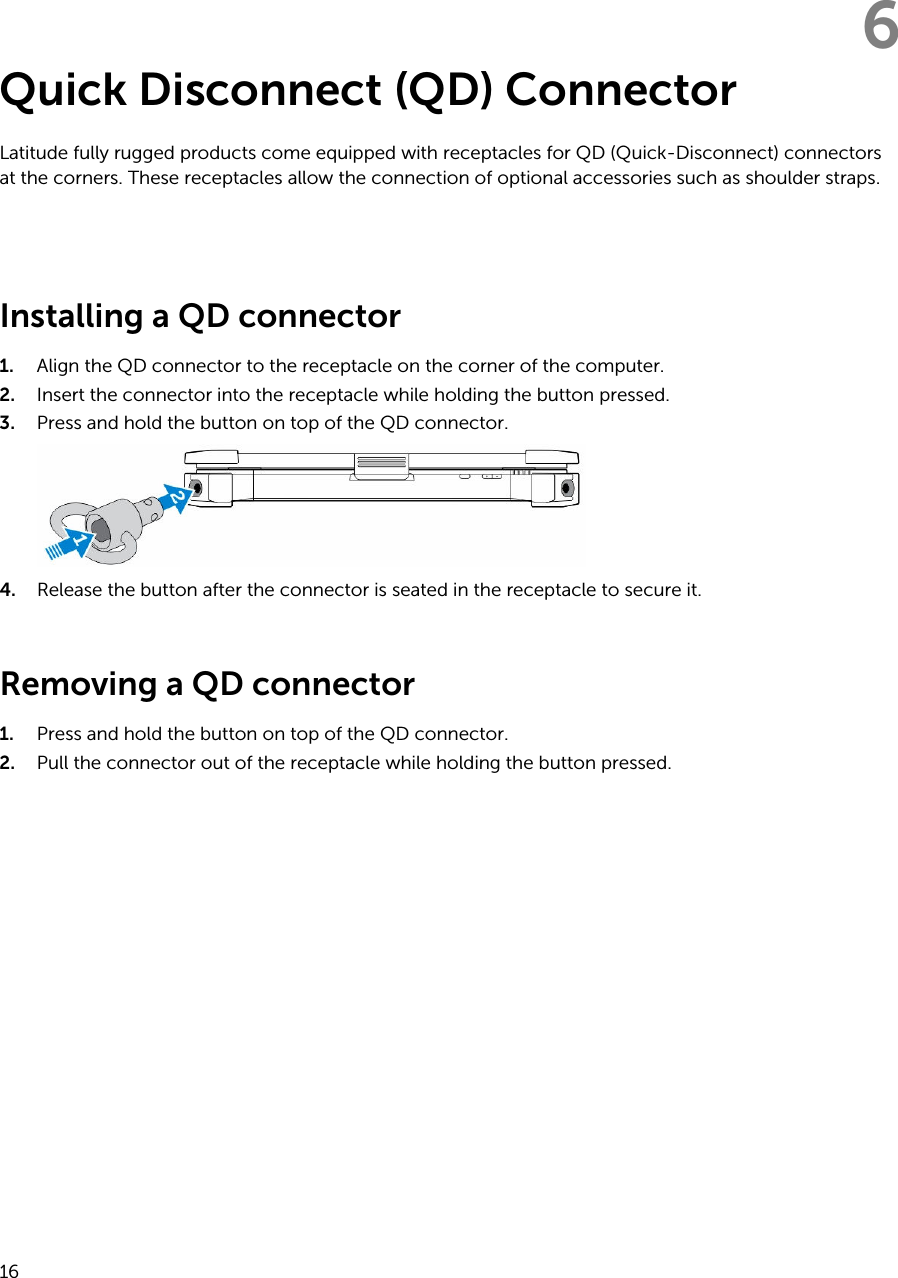 6Quick Disconnect (QD) ConnectorLatitude fully rugged products come equipped with receptacles for QD (Quick-Disconnect) connectors at the corners. These receptacles allow the connection of optional accessories such as shoulder straps. Installing a QD connector1. Align the QD connector to the receptacle on the corner of the computer.2. Insert the connector into the receptacle while holding the button pressed.3. Press and hold the button on top of the QD connector.4. Release the button after the connector is seated in the receptacle to secure it.Removing a QD connector1. Press and hold the button on top of the QD connector.2. Pull the connector out of the receptacle while holding the button pressed.16