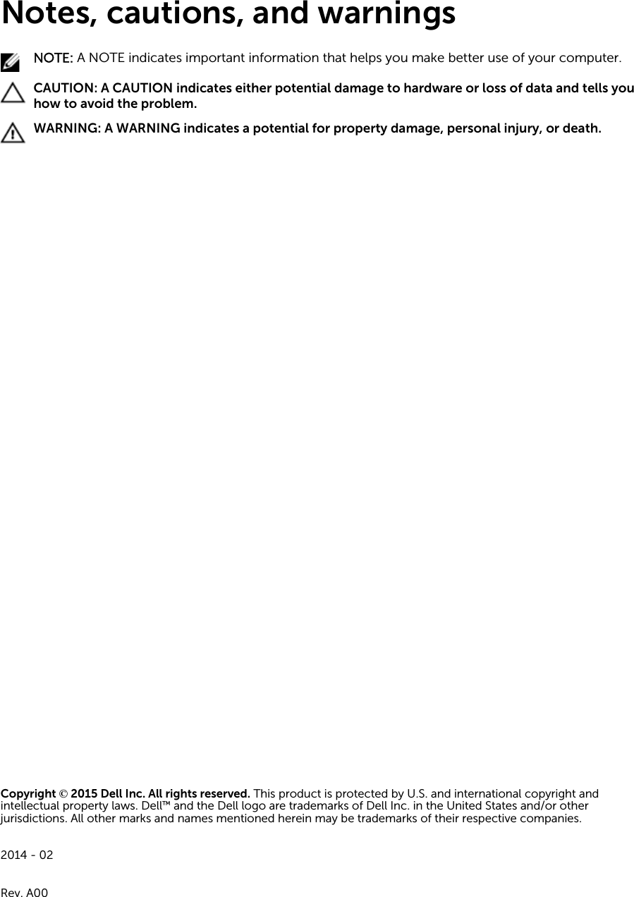 Notes, cautions, and warningsNOTE: A NOTE indicates important information that helps you make better use of your computer.CAUTION: A CAUTION indicates either potential damage to hardware or loss of data and tells you how to avoid the problem.WARNING: A WARNING indicates a potential for property damage, personal injury, or death.Copyright © 2015 Dell Inc. All rights reserved. This product is protected by U.S. and international copyright and intellectual property laws. Dell™ and the Dell logo are trademarks of Dell Inc. in the United States and/or other jurisdictions. All other marks and names mentioned herein may be trademarks of their respective companies.2014 - 02Rev. A00