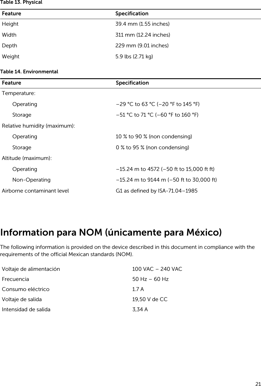 Table 13. PhysicalFeature SpecificationHeight 39.4 mm (1.55 inches)Width 311 mm (12.24 inches)Depth 229 mm (9.01 inches)Weight 5.9 lbs (2.71 kg)Table 14. EnvironmentalFeature SpecificationTemperature:Operating –29 °C to 63 °C (–20 °F to 145 °F)Storage –51 °C to 71 °C (–60 °F to 160 °F)Relative humidity (maximum):Operating 10 % to 90 % (non condensing)Storage 0 % to 95 % (non condensing)Altitude (maximum):Operating –15.24 m to 4572 (–50 ft to 15,000 ft ft)Non-Operating –15.24 m to 9144 m (–50 ft to 30,000 ft)Airborne contaminant level G1 as defined by ISA-71.04–1985 Information para NOM (únicamente para México)The following information is provided on the device described in this document in compliance with the requirements of the official Mexican standards (NOM).Voltaje de alimentación 100 VAC – 240 VACFrecuencia 50 Hz – 60 HzConsumo eléctrico  1.7 AVoltaje de salida  19,50 V de CCIntensidad de salida 3,34 A 21