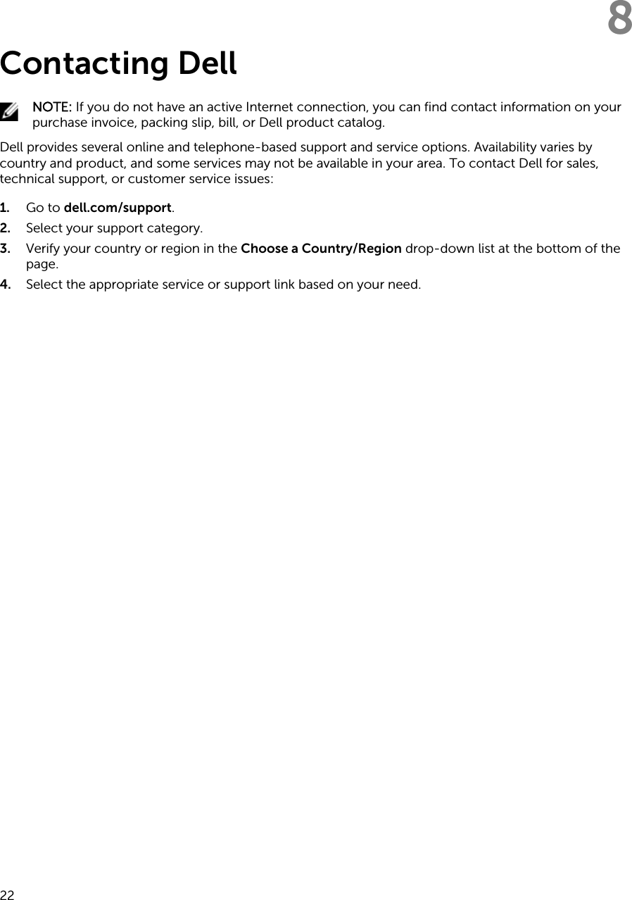 8Contacting DellNOTE: If you do not have an active Internet connection, you can find contact information on your purchase invoice, packing slip, bill, or Dell product catalog.Dell provides several online and telephone-based support and service options. Availability varies by country and product, and some services may not be available in your area. To contact Dell for sales, technical support, or customer service issues:1. Go to dell.com/support.2. Select your support category.3. Verify your country or region in the Choose a Country/Region drop-down list at the bottom of the page.4. Select the appropriate service or support link based on your need. 22