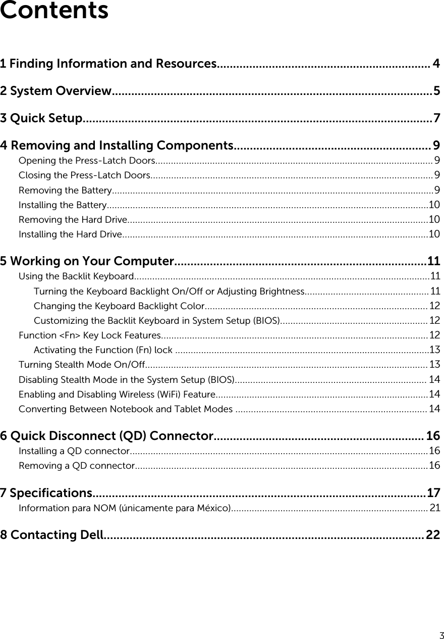 Contents1 Finding Information and Resources.................................................................. 42 System Overview...................................................................................................53 Quick Setup............................................................................................................74 Removing and Installing Components.............................................................9Opening the Press-Latch Doors...........................................................................................................9Closing the Press-Latch Doors.............................................................................................................9Removing the Battery............................................................................................................................9Installing the Battery............................................................................................................................10Removing the Hard Drive....................................................................................................................10Installing the Hard Drive......................................................................................................................105 Working on Your Computer..............................................................................11Using the Backlit Keyboard..................................................................................................................11Turning the Keyboard Backlight On/Off or Adjusting Brightness................................................ 11Changing the Keyboard Backlight Color...................................................................................... 12Customizing the Backlit Keyboard in System Setup (BIOS)......................................................... 12Function &lt;Fn&gt; Key Lock Features.......................................................................................................12Activating the Function (Fn) lock ..................................................................................................13Turning Stealth Mode On/Off............................................................................................................. 13Disabling Stealth Mode in the System Setup (BIOS).......................................................................... 14Enabling and Disabling Wireless (WiFi) Feature..................................................................................14Converting Between Notebook and Tablet Modes .......................................................................... 146 Quick Disconnect (QD) Connector................................................................. 16Installing a QD connector...................................................................................................................16Removing a QD connector.................................................................................................................167 Specifications.......................................................................................................17Information para NOM (únicamente para México)............................................................................218 Contacting Dell...................................................................................................223