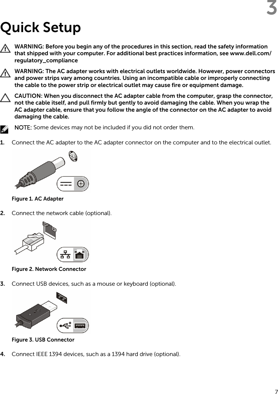 3Quick SetupWARNING: Before you begin any of the procedures in this section, read the safety information that shipped with your computer. For additional best practices information, see www.dell.com/regulatory_compliance WARNING: The AC adapter works with electrical outlets worldwide. However, power connectors and power strips vary among countries. Using an incompatible cable or improperly connecting the cable to the power strip or electrical outlet may cause fire or equipment damage.CAUTION: When you disconnect the AC adapter cable from the computer, grasp the connector, not the cable itself, and pull firmly but gently to avoid damaging the cable. When you wrap the AC adapter cable, ensure that you follow the angle of the connector on the AC adapter to avoid damaging the cable.NOTE: Some devices may not be included if you did not order them.1. Connect the AC adapter to the AC adapter connector on the computer and to the electrical outlet.Figure 1. AC Adapter2. Connect the network cable (optional).Figure 2. Network Connector3. Connect USB devices, such as a mouse or keyboard (optional).Figure 3. USB Connector4. Connect IEEE 1394 devices, such as a 1394 hard drive (optional).7