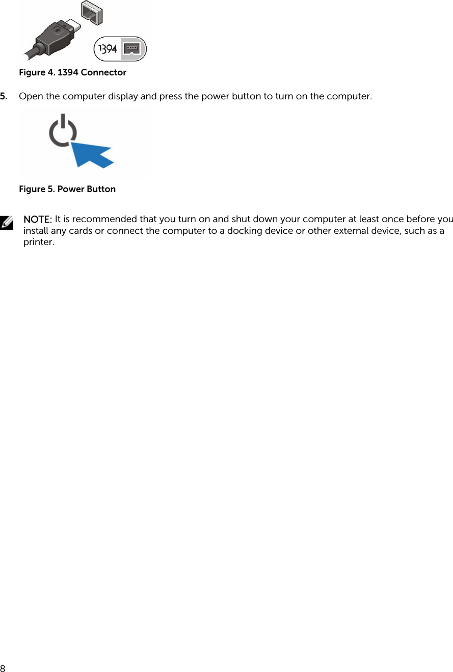 Figure 4. 1394 Connector5. Open the computer display and press the power button to turn on the computer.Figure 5. Power ButtonNOTE: It is recommended that you turn on and shut down your computer at least once before you install any cards or connect the computer to a docking device or other external device, such as a printer. 8