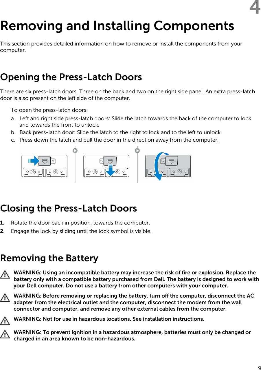 4Removing and Installing ComponentsThis section provides detailed information on how to remove or install the components from your computer.Opening the Press-Latch DoorsThere are six press-latch doors. Three on the back and two on the right side panel. An extra press-latch door is also present on the left side of the computer.To open the press-latch doors:a. Left and right side press-latch doors: Slide the latch towards the back of the computer to lock and towards the front to unlock.b. Back press-latch door: Slide the latch to the right to lock and to the left to unlock.c. Press down the latch and pull the door in the direction away from the computer.Closing the Press-Latch Doors1. Rotate the door back in position, towards the computer.2. Engage the lock by sliding until the lock symbol is visible.Removing the BatteryWARNING: Using an incompatible battery may increase the risk of fire or explosion. Replace the battery only with a compatible battery purchased from Dell. The battery is designed to work with your Dell computer. Do not use a battery from other computers with your computer.WARNING: Before removing or replacing the battery, turn off the computer, disconnect the AC adapter from the electrical outlet and the computer, disconnect the modem from the wall connector and computer, and remove any other external cables from the computer.WARNING: Not for use in hazardous locations. See installation instructions.WARNING: To prevent ignition in a hazardous atmosphere, batteries must only be changed or charged in an area known to be non-hazardous.9