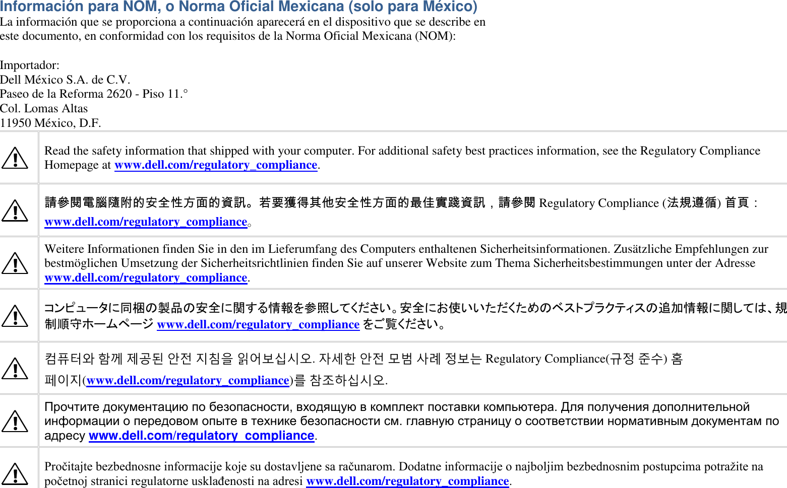 Información para NOM, o Norma Oficial Mexicana (solo para México) La información que se proporciona a continuación aparecerá en el dispositivo que se describe en este documento, en conformidad con los requisitos de la Norma Oficial Mexicana (NOM):  Importador: Dell México S.A. de C.V. Paseo de la Reforma 2620 - Piso 11.° Col. Lomas Altas 11950 México, D.F.   Read the safety information that shipped with your computer. For additional safety best practices information, see the Regulatory Compliance Homepage at www.dell.com/regulatory_compliance.  請參閱電腦隨附的安全性方面的資訊。若要獲得其他安全性方面的最佳實踐資訊，請參閱 Regulatory Compliance (法規遵循) 首頁：www.dell.com/regulatory_compliance。  Weitere Informationen finden Sie in den im Lieferumfang des Computers enthaltenen Sicherheitsinformationen. Zusätzliche Empfehlungen zur bestmöglichen Umsetzung der Sicherheitsrichtlinien finden Sie auf unserer Website zum Thema Sicherheitsbestimmungen unter der Adresse www.dell.com/regulatory_compliance.  コンピュータに同梱の製品の安全に関する情報を参照してください。安全にお使いいただくためのベストプラクティスの追加情報に関しては、規制順守ホームページ www.dell.com/regulatory_compliance をご覧ください。  컴퓨터와 함께 제공된 안전 지침을 읽어보십시오. 자세한 안전 모범 사례 정보는 Regulatory Compliance(규정 준수) 홈 페이지(www.dell.com/regulatory_compliance)를 참조하십시오.  Прочтите документацию по безопасности, входящую в комплект поставки компьютера. Для получения дополнительной информации о передовом опыте в технике безопасности см. главную страницу о соответствии нормативным документам по адресу www.dell.com/regulatory_compliance.  Pročitajte bezbednosne informacije koje su dostavljene sa računarom. Dodatne informacije o najboljim bezbednosnim postupcima potražite na početnoj stranici regulatorne usklađenosti na adresi www.dell.com/regulatory_compliance. 