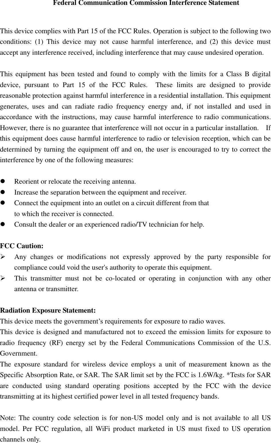 Federal Communication Commission Interference Statement  This device complies with Part 15 of the FCC Rules. Operation is subject to the following two conditions:  (1)  This  device  may  not  cause  harmful  interference,  and  (2)  this  device  must accept any interference received, including interference that may cause undesired operation.  This  equipment has been tested and found to comply with the limits for a Class B digital device,  pursuant  to  Part  15  of  the  FCC  Rules.    These  limits  are  designed  to  provide reasonable protection against harmful interference in a residential installation. This equipment generates,  uses  and  can  radiate  radio  frequency  energy  and,  if  not  installed  and  used  in accordance with the instructions, may cause harmful interference to radio communications.   However, there is no guarantee that interference will not occur in a particular installation.    If this equipment does cause harmful interference to radio or television reception, which can be determined by turning the equipment off and on, the user is encouraged to try to correct the interference by one of the following measures:   Reorient or relocate the receiving antenna.  Increase the separation between the equipment and receiver.  Connect the equipment into an outlet on a circuit different from that to which the receiver is connected.  Consult the dealer or an experienced radio/TV technician for help.  FCC Caution:  Any  changes  or  modifications  not  expressly  approved  by  the  party  responsible  for compliance could void the user&apos;s authority to operate this equipment.  This  transmitter  must  not  be  co-located  or  operating  in  conjunction  with  any  other antenna or transmitter.  Radiation Exposure Statement: This device meets the government’s requirements for exposure to radio waves. This device is designed and manufactured not to exceed the emission limits for exposure to radio  frequency  (RF)  energy  set  by  the  Federal  Communications  Commission  of  the  U.S. Government. The  exposure  standard  for  wireless  device  employs  a  unit  of  measurement  known  as  the Specific Absorption Rate, or SAR. The SAR limit set by the FCC is 1.6W/kg. *Tests for SAR are  conducted  using  standard  operating  positions  accepted  by  the  FCC  with  the  device transmitting at its highest certified power level in all tested frequency bands.  Note: The  country code  selection is  for non-US  model only  and is  not available to all US model.  Per  FCC regulation,  all  WiFi  product  marketed  in  US  must  fixed  to  US  operation channels only. 
