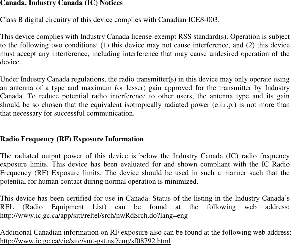 Canada, Industry Canada (IC) Notices  Class B digital circuitry of this device complies with Canadian ICES-003.  This device complies with Industry Canada license-exempt RSS standard(s). Operation is subject to the following two conditions: (1) this device may not cause interference, and (2) this device must accept any interference, including interference that may cause undesired operation of the device.  Under Industry Canada regulations, the radio transmitter(s) in this device may only operate using an  antenna  of  a type  and  maximum  (or  lesser)  gain  approved  for  the  transmitter by  Industry Canada.  To  reduce  potential  radio  interference  to  other  users,  the  antenna  type  and  its  gain should be so chosen that the equivalent isotropically radiated power (e.i.r.p.) is not more than that necessary for successful communication.   Radio Frequency (RF) Exposure Information  The  radiated  output  power  of  this  device  is  below  the  Industry  Canada  (IC)  radio  frequency exposure  limits.  This  device has  been  evaluated  for  and  shown  compliant  with the  IC  Radio Frequency  (RF)  Exposure  limits.  The device  should  be  used  in  such  a  manner  such  that  the potential for human contact during normal operation is minimized.   This device has been certified for use in Canada. Status of the listing in the Industry Canada’s REL  (Radio  Equipment  List)  can  be  found  at  the  following  web  address: http://www.ic.gc.ca/app/sitt/reltel/srch/nwRdSrch.do?lang=eng  Additional Canadian information on RF exposure also can be found at the following web address: http://www.ic.gc.ca/eic/site/smt-gst.nsf/eng/sf08792.html  
