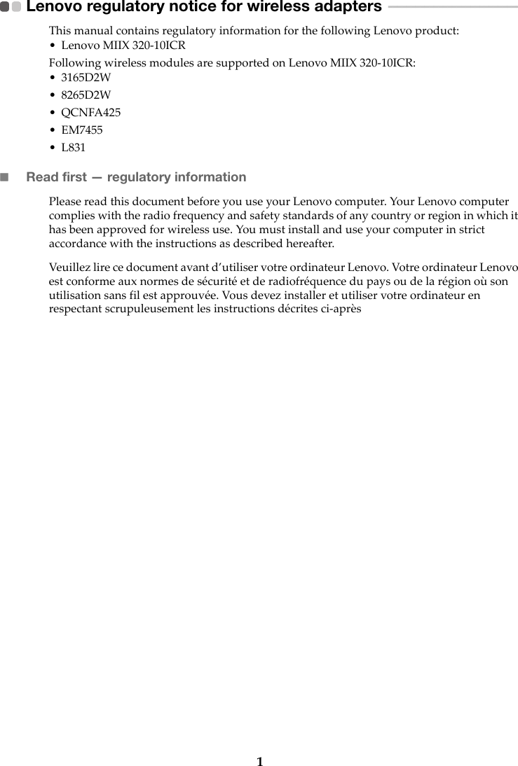 1Lenovo regulatory notice for wireless adapters  - - - - - - - - - - - - - - - - - - - - - - - - - - - - - This manual contains regulatory information for the following Lenovo product:• Lenovo MIIX 320-10ICRFollowing wireless modules are supported on Lenovo MIIX 320-10ICR:• 3165D2W• 8265D2W•QCNFA425• EM7455•L831Read first — regulatory informationPlease read this document before you use your Lenovo computer. Your Lenovo computer complies with the radio frequency and safety standards of any country or region in which it has been approved for wireless use. You must install and use your computer in strict accordance with the instructions as described hereafter.Veuillez lire ce document avant d’utiliser votre ordinateur Lenovo. Votre ordinateur Lenovo est conforme aux normes de sécurité et de radiofréquence du pays ou de la région où son utilisation sans fil est approuvée. Vous devez installer et utiliser votre ordinateur en respectant scrupuleusement les instructions décrites ci-après