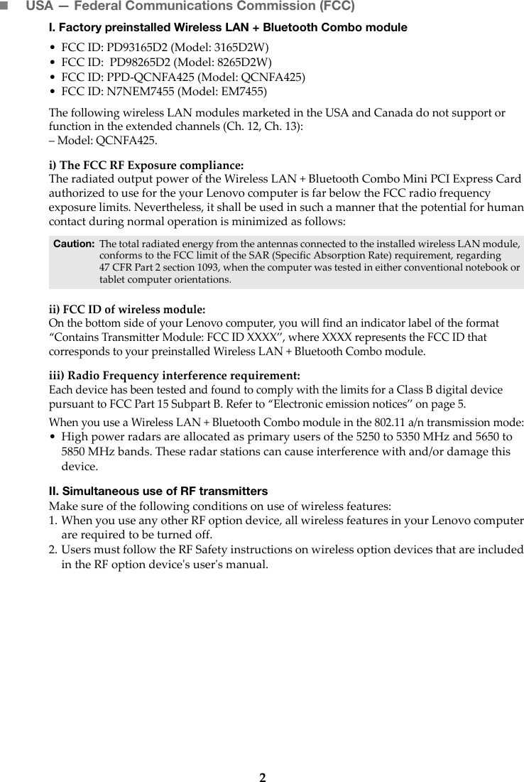 2USA — Federal Communications Commission (FCC) I. Factory preinstalled Wireless LAN + Bluetooth Combo module • FCC ID: PD93165D2 (Model: 3165D2W)• FCC ID:  PD98265D2 (Model: 8265D2W)• FCC ID: PPD-QCNFA425 (Model: QCNFA425)• FCC ID: N7NEM7455 (Model: EM7455)The following wireless LAN modules marketed in the USA and Canada do not support or function in the extended channels (Ch. 12, Ch. 13):– Model: QCNFA425.i) The FCC RF Exposure compliance:The radiated output power of the Wireless LAN + Bluetooth Combo Mini PCI Express Card authorized to use for the your Lenovo computer is far below the FCC radio frequency exposure limits. Nevertheless, it shall be used in such a manner that the potential for human contact during normal operation is minimized as follows:ii) FCC ID of wireless module: On the bottom side of your Lenovo computer, you will find an indicator label of the format “Contains Transmitter Module: FCC ID XXXX”, where XXXX represents the FCC ID that corresponds to your preinstalled Wireless LAN + Bluetooth Combo module. iii) Radio Frequency interference requirement: Each device has been tested and found to comply with the limits for a Class B digital device pursuant to FCC Part 15 Subpart B. Refer to “Electronic emission notices” on page 5. When you use a Wireless LAN + Bluetooth Combo module in the 802.11 a/n transmission mode:• High power radars are allocated as primary users of the 5250 to 5350 MHz and 5650 to 5850 MHz bands. These radar stations can cause interference with and/or damage this device.II. Simultaneous use of RF transmittersMake sure of the following conditions on use of wireless features:1. When you use any other RF option device, all wireless features in your Lenovo computer are required to be turned off.2. Users must follow the RF Safety instructions on wireless option devices that are included in the RF option device&apos;s user&apos;s manual.Caution: The total radiated energy from the antennas connected to the installed wireless LAN module, conforms to the FCC limit of the SAR (Specific Absorption Rate) requirement, regarding 47 CFR Part 2 section 1093, when the computer was tested in either conventional notebook or tablet computer orientations.