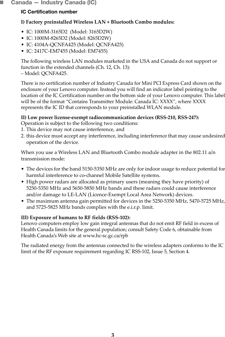 3Canada — Industry Canada (IC) IC Certification numberI) Factory preinstalled Wireless LAN + Bluetooth Combo modules: • IC: 1000M-3165D2  (Model: 3165D2W)• IC: 1000M-8265D2 (Model: 8265D2W)• IC: 4104A-QCNFA425 (Model: QCNFA425)• IC: 2417C-EM7455 (Model: EM7455)The following wireless LAN modules marketed in the USA and Canada do not support or function in the extended channels (Ch. 12, Ch. 13):– Model: QCNFA425. There is no certification number of Industry Canada for Mini PCI Express Card shown on the enclosure of your Lenovo computer. Instead you will find an indicator label pointing to the location of the IC Certification number on the bottom side of your Lenovo computer. This label will be of the format “Contains Transmitter Module: Canada IC: XXXX”, where XXXX represents the IC ID that corresponds to your preinstalled WLAN module. II) Low power license-exempt radiocommunication devices (RSS-210, RSS-247): Operation is subject to the following two conditions:1. This device may not cause interference, and2. this device must accept any interference, including interference that may cause undesired operation of the device.When you use a Wireless LAN and Bluetooth Combo module adapter in the 802.11 a/n transmission mode:• The devices for the band 5150-5350 MHz are only for indoor usage to reduce potential for harmful interference to co-channel Mobile Satellite systems.• High power radars are allocated as primary users (meaning they have priority) of 5250-5350 MHz and 5650-5850 MHz bands and these radars could cause interference and/or damage to LE-LAN (Licence-Exempt Local Area Network) devices.• The maximum antenna gain permitted for devices in the 5250-5350 MHz, 5470-5725 MHz, and 5725-5825 MHz bands complies with the e.i.r.p. limit.III) Exposure of humans to RF fields (RSS-102):Lenovo computers employ low gain integral antennas that do not emit RF field in excess of Health Canada limits for the general population; consult Safety Code 6, obtainable from Health Canada’s Web site at www.hc-sc.gc.ca/rpbThe radiated energy from the antennas connected to the wireless adapters conforms to the IC limit of the RF exposure requirement regarding IC RSS-102, Issue 5, Section 4.