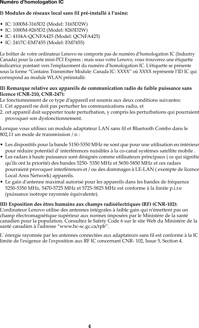 4Numéro d’homologation ICI) Modules de réseaux local sans fil pré-installé à l’usine:• IC: 1000M-3165D2 (Model: 3165D2W)• IC: 1000M-8265D2 (Model: 8265D2W)• IC: 4104A-QCNFA425 (Model: QCNFA425)• IC: 2417C-EM7455 (Model: EM7455)Le boîtier de votre ordinateur Lenovo ne comporte pas de numéro d’homologation IC (Industry Canada) pour la carte mini-PCI Express ; mais sous votre Lenovo, vous trouverez une étiquette indicatrice pointant vers l’emplacement du numéro d’homologation IC. L’étiquette se présente sous la forme “Contains Transmitter Module: Canada IC: XXXX” où XXXX représente l’ID IC qui correspond au module WLAN préinstallé.II) Remarque relative aux appareils de communication radio de faible puissance sans licence (CNR-210, CNR-247):Le fonctionnement de ce type d’appareil est soumis aux deux conditions suivantes:1. Cet appareil ne doit pas perturber les communications radio, et2. cet appareil doit supporter toute perturbation, y compris les perturbations qui pourraient provoquer son dysfonctionnement.Lorsque vous utilisez un module adaptateur LAN sans fil et Bluetooth Combo dans le 802,11 un mode de transmission / n :• Les dispositifs pour la bande 5150-5350 MHz ne sont que pour une utilisation en intérieur pour réduire potentiel d&apos; interférences nuisibles à la co-canal systèmes satellite mobile .• Les radars à haute puissance sont désignés comme utilisateurs principaux ( ce qui signifie qu&apos;ils ont la priorité) des bandes 5250- 5350 MHz et 5650-5850 MHz et ces radars pourraient provoquer interférences et / ou des dommages à LE-LAN ( exempte de licence Local Area Network) appareils.• Le gain d&apos;antenne maximal autorisé pour les appareils dans les bandes de fréquence 5250-5350 MHz, 5470-5725 MHz et 5725-5825 MHz est conforme à la limite p.i.r.e (puissance isotrope rayonnée équivalente).III) Exposition des êtres humains aux champs radioélectriques (RF) (CNR-102):L’ordinateur Lenovo utilise des antennes intégrales à faible gain qui n’émettent pas un champ électromagnétique supérieur aux normes imposées par le Ministére de la santé canadien pour la population. Consultez le Safety Code 6 sur le site Web du Ministére de la santé canadien à l’adresse “www.hc-sc.gc.ca/rpb”.L&apos; énergie rayonnée par les antennes connectées aux adaptateurs sans fil est conforme à la IC limite de l&apos;exigence de l&apos;exposition aux RF IC concernant CNR- 102, Issue 5, Section 4.