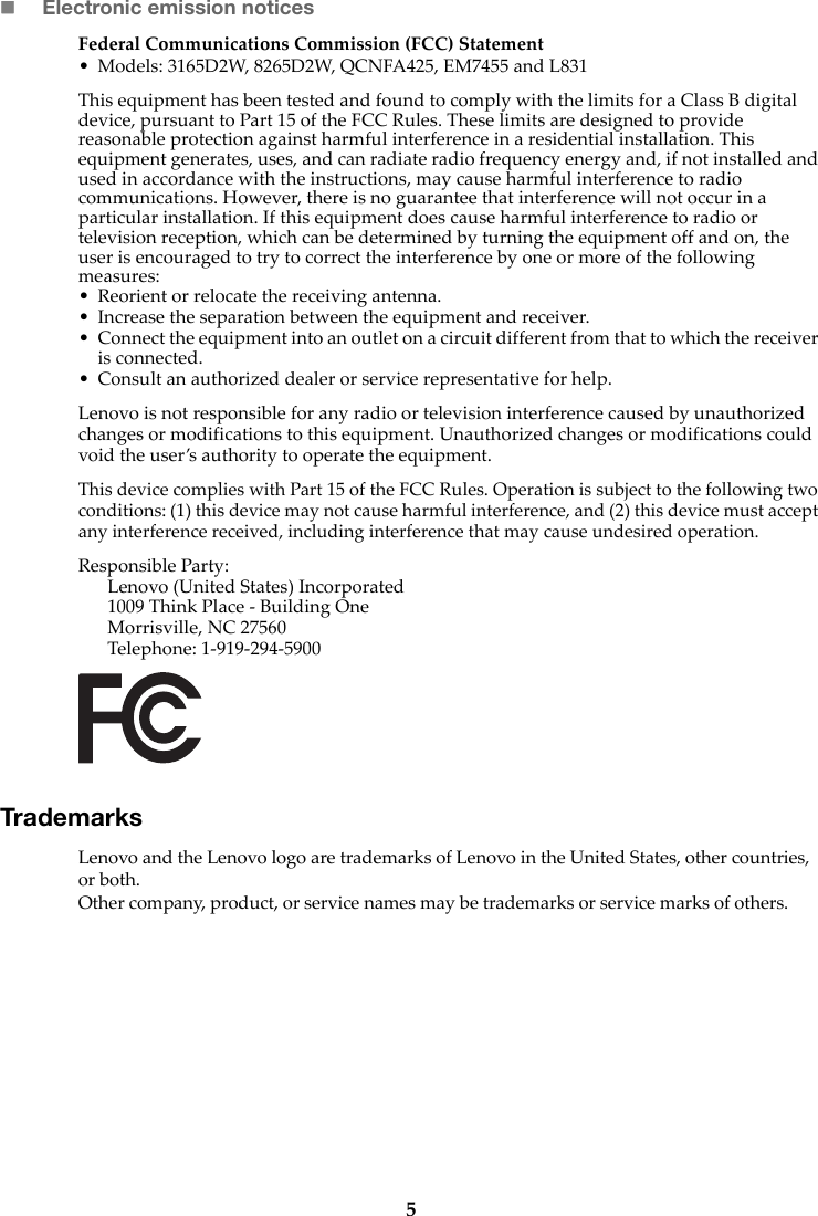 5Electronic emission noticesFederal Communications Commission (FCC) Statement• Models: 3165D2W, 8265D2W, QCNFA425, EM7455 and L831This equipment has been tested and found to comply with the limits for a Class B digital device, pursuant to Part 15 of the FCC Rules. These limits are designed to provide reasonable protection against harmful interference in a residential installation. This equipment generates, uses, and can radiate radio frequency energy and, if not installed and used in accordance with the instructions, may cause harmful interference to radio communications. However, there is no guarantee that interference will not occur in a particular installation. If this equipment does cause harmful interference to radio or television reception, which can be determined by turning the equipment off and on, the user is encouraged to try to correct the interference by one or more of the following measures: • Reorient or relocate the receiving antenna. • Increase the separation between the equipment and receiver.• Connect the equipment into an outlet on a circuit different from that to which the receiver is connected.• Consult an authorized dealer or service representative for help.Lenovo is not responsible for any radio or television interference caused by unauthorized changes or modifications to this equipment. Unauthorized changes or modifications could void the user’s authority to operate the equipment.This device complies with Part 15 of the FCC Rules. Operation is subject to the following two conditions: (1) this device may not cause harmful interference, and (2) this device must accept any interference received, including interference that may cause undesired operation. Responsible Party: Lenovo (United States) Incorporated 1009 Think Place - Building One Morrisville, NC 27560 Telephone: 1-919-294-5900 TrademarksLenovo and the Lenovo logo are trademarks of Lenovo in the United States, other countries, or both. Other company, product, or service names may be trademarks or service marks of others. 