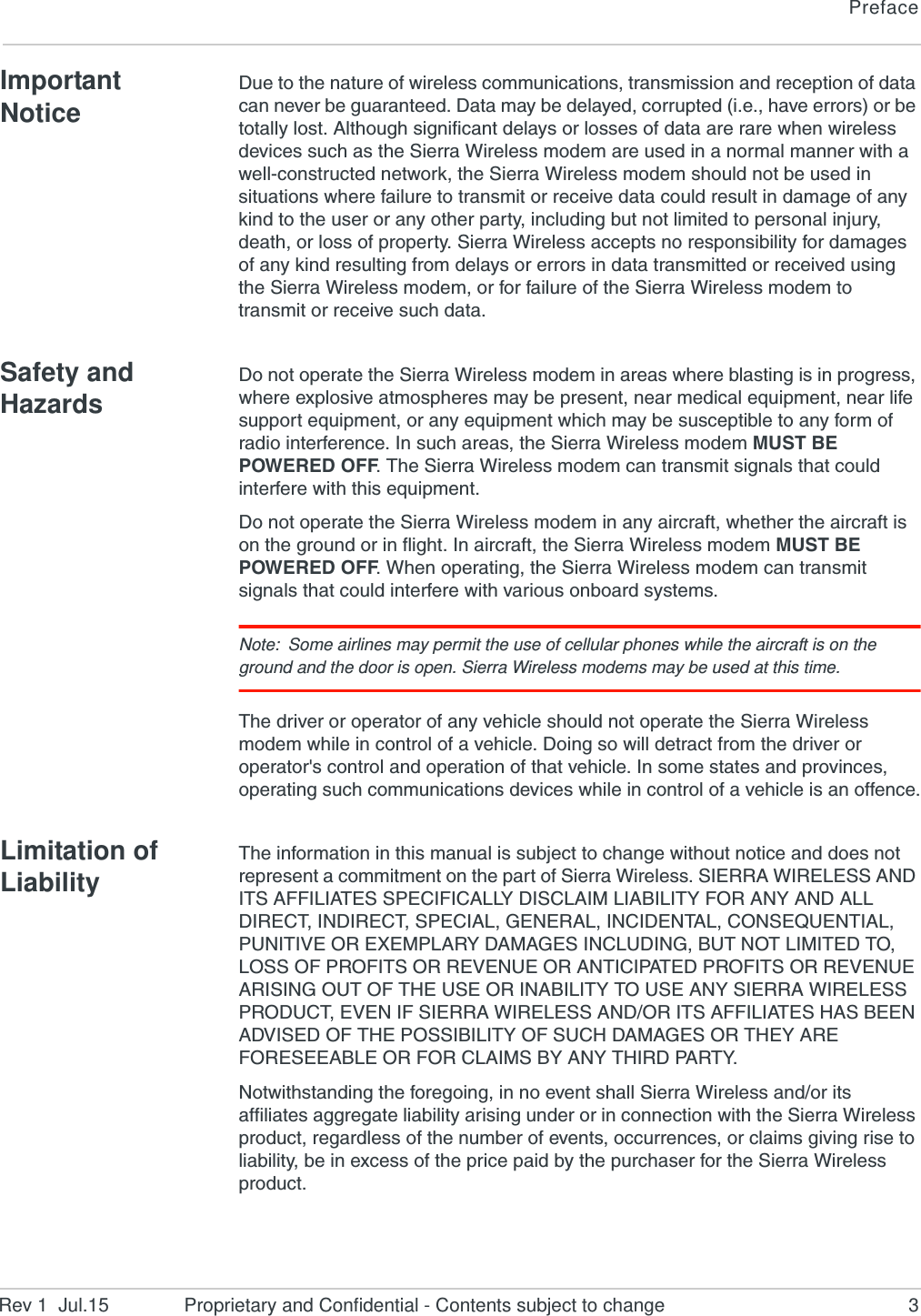 PrefaceRev 1  Jul.15 Proprietary and Confidential - Contents subject to change 3Important NoticeDue to the nature of wireless communications, transmission and reception of data can never be guaranteed. Data may be delayed, corrupted (i.e., have errors) or be totally lost. Although significant delays or losses of data are rare when wireless devices such as the Sierra Wireless modem are used in a normal manner with a well-constructed network, the Sierra Wireless modem should not be used in situations where failure to transmit or receive data could result in damage of any kind to the user or any other party, including but not limited to personal injury, death, or loss of property. Sierra Wireless accepts no responsibility for damages of any kind resulting from delays or errors in data transmitted or received using the Sierra Wireless modem, or for failure of the Sierra Wireless modem to transmit or receive such data.Safety and HazardsDo not operate the Sierra Wireless modem in areas where blasting is in progress, where explosive atmospheres may be present, near medical equipment, near life support equipment, or any equipment which may be susceptible to any form of radio interference. In such areas, the Sierra Wireless modem MUST BE POWERED OFF. The Sierra Wireless modem can transmit signals that could interfere with this equipment.Do not operate the Sierra Wireless modem in any aircraft, whether the aircraft is on the ground or in flight. In aircraft, the Sierra Wireless modem MUST BE POWERED OFF. When operating, the Sierra Wireless modem can transmit signals that could interfere with various onboard systems.Note: Some airlines may permit the use of cellular phones while the aircraft is on the ground and the door is open. Sierra Wireless modems may be used at this time.The driver or operator of any vehicle should not operate the Sierra Wireless modem while in control of a vehicle. Doing so will detract from the driver or operator&apos;s control and operation of that vehicle. In some states and provinces, operating such communications devices while in control of a vehicle is an offence.Limitation of LiabilityThe information in this manual is subject to change without notice and does not represent a commitment on the part of Sierra Wireless. SIERRA WIRELESS AND ITS AFFILIATES SPECIFICALLY DISCLAIM LIABILITY FOR ANY AND ALL DIRECT, INDIRECT, SPECIAL, GENERAL, INCIDENTAL, CONSEQUENTIAL, PUNITIVE OR EXEMPLARY DAMAGES INCLUDING, BUT NOT LIMITED TO, LOSS OF PROFITS OR REVENUE OR ANTICIPATED PROFITS OR REVENUE ARISING OUT OF THE USE OR INABILITY TO USE ANY SIERRA WIRELESS PRODUCT, EVEN IF SIERRA WIRELESS AND/OR ITS AFFILIATES HAS BEEN ADVISED OF THE POSSIBILITY OF SUCH DAMAGES OR THEY ARE FORESEEABLE OR FOR CLAIMS BY ANY THIRD PARTY.Notwithstanding the foregoing, in no event shall Sierra Wireless and/or its affiliates aggregate liability arising under or in connection with the Sierra Wireless product, regardless of the number of events, occurrences, or claims giving rise to liability, be in excess of the price paid by the purchaser for the Sierra Wireless product.