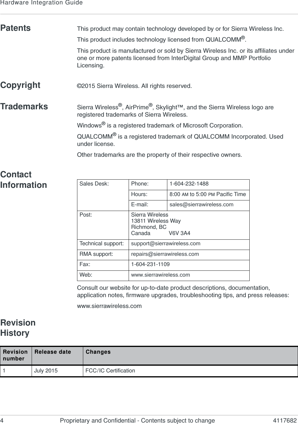 Hardware Integration Guide4 Proprietary and Confidential - Contents subject to change 4117682Patents This product may contain technology developed by or for Sierra Wireless Inc.This product includes technology licensed from QUALCOMM®.This product is manufactured or sold by Sierra Wireless Inc. or its affiliates under one or more patents licensed from InterDigital Group and MMP Portfolio Licensing.Copyright ©2015 Sierra Wireless. All rights reserved.Trademarks Sierra Wireless®, AirPrime®, Skylight™, and the Sierra Wireless logo are registered trademarks of Sierra Wireless.Windows® is a registered trademark of Microsoft Corporation.QUALCOMM® is a registered trademark of QUALCOMM Incorporated. Used under license.Other trademarks are the property of their respective owners.Contact InformationConsult our website for up-to-date product descriptions, documentation, application notes, firmware upgrades, troubleshooting tips, and press releases:www.sierrawireless.comRevision History  Sales Desk: Phone: 1-604-232-1488Hours: 8:00 AM to 5:00 PM Pacific TimeE-mail: sales@sierrawireless.comPost: Sierra Wireless13811 Wireless WayRichmond, BCCanada            V6V 3A4Technical support: support@sierrawireless.comRMA support: repairs@sierrawireless.comFax: 1-604-231-1109Web: www.sierrawireless.comRevision number Release date Changes1July 2015 FCC / IC Certification