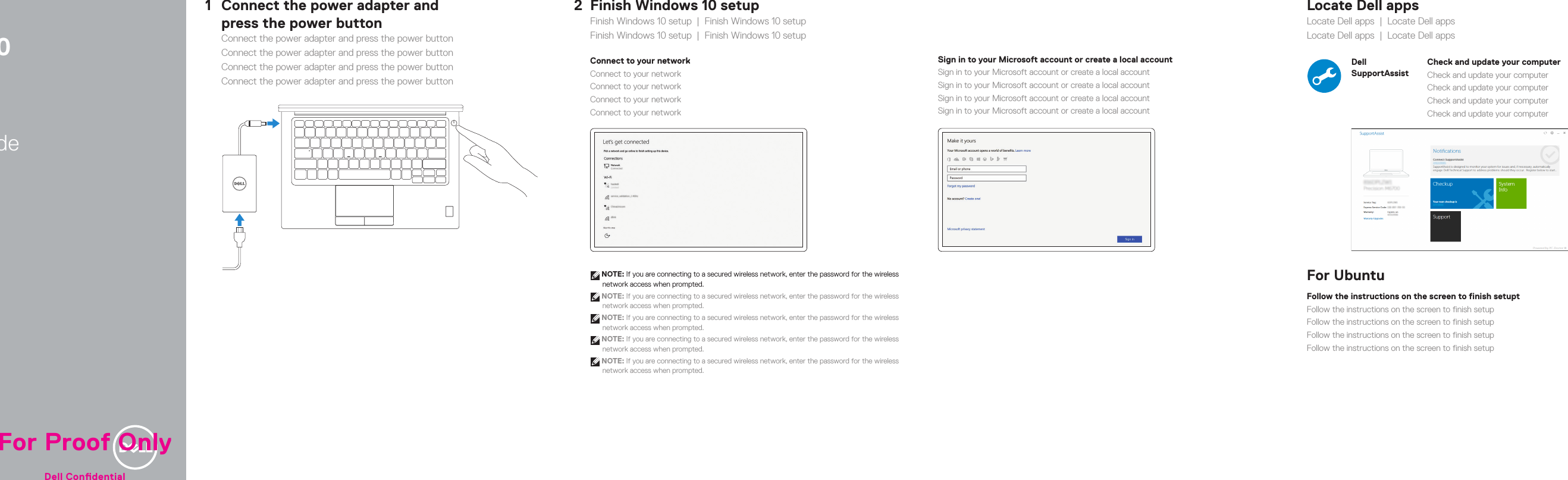          Latitude 7280Quick Start GuideQuick Start GuideQuick Start GuideQuick Start GuideQuick Start Guide1Connect the power adapter and  press the power buttonConnect the power adapter and press the power buttonConnect the power adapter and press the power buttonConnect the power adapter and press the power buttonConnect the power adapter and press the power button2Finish Windows 10 setupFinish Windows 10 setup  |  Finish Windows 10 setupFinish Windows 10 setup  |  Finish Windows 10 setupConnect to your networkConnect to your networkConnect to your networkConnect to your networkConnect to your network NOTE: If you are connecting to a secured wireless network, enter the password for the wireless network access when prompted.  NOTE: If you are connecting to a secured wireless network, enter the password for the wireless network access when prompted. NOTE: If you are connecting to a secured wireless network, enter the password for the wireless network access when prompted. NOTE: If you are connecting to a secured wireless network, enter the password for the wireless network access when prompted. NOTE: If you are connecting to a secured wireless network, enter the password for the wireless network access when prompted.Sign in to your Microsoft account orcreate alocal accountSign in to your Microsoft account orcreate alocal accountSign in to your Microsoft account orcreate alocal accountSign in to your Microsoft account orcreate alocal accountSign in to your Microsoft account orcreate alocal accountLocate Dell appsLocate Dell apps  |  Locate Dell appsLocate Dell apps  |  Locate Dell appsDell SupportAssistCheck and update your computerCheck and update your computerCheck and update your computerCheck and update your computerCheck and update your computerFor UbuntuFollow the instructions on the screen to finish setuptFollow the instructions on the screen to finish setupFollow the instructions on the screen to finish setupFollow the instructions on the screen to finish setupFollow the instructions on the screen to finish setupFor Proof OnlyDell Condential