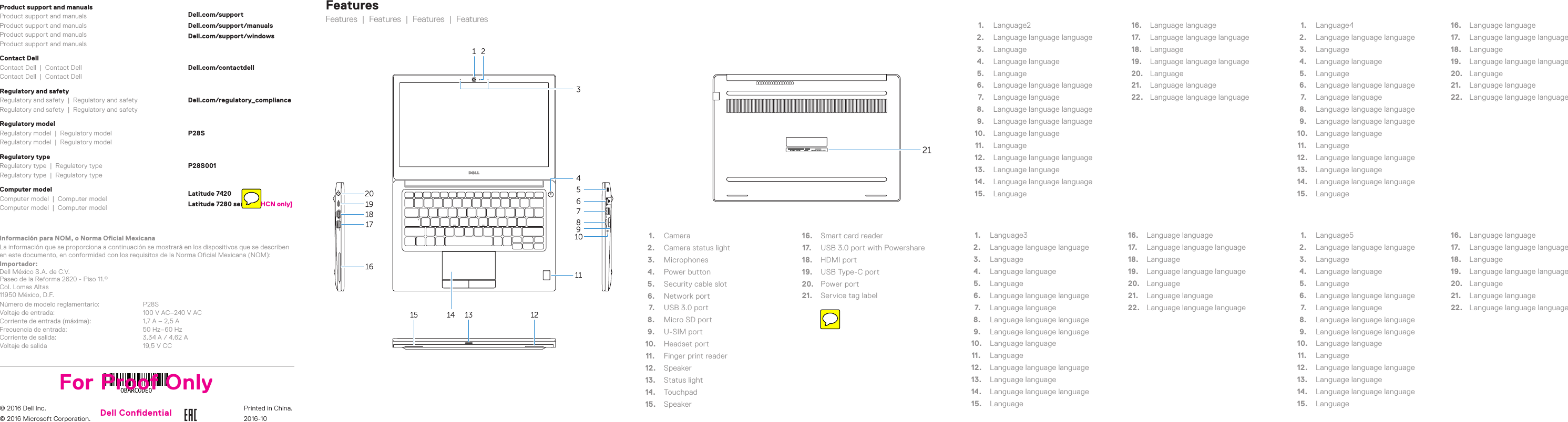 FeaturesFeatures  |  Features  |  Features  |  Features1.  Camera2.  Camera status light3.  Microphones4.  Power button5.  Security cable slot6.  Network port7.  USB 3.0 port8.  Micro SD port9.  U-SIM port10.  Headset port11.  Finger print reader12.  Speaker13.  Status light14.  Touchpad15.  Speaker16.  Smart card reader17.  USB 3.0 port with Powershare18.  HDMI port19.  USB Type-C port20.  Power port21.  Service tag label1.  Language22.  Language language language3.  Language4.  Language language5.  Language6.  Language language language7.  Language language8.  Language language language9.  Language language language10.  Language language11.  Language12.  Language language language13.  Language language14.  Language language language15.  Language16.  Language language17.  Language language language18.  Language19.  Language language language20.  Language21.  Language language22.  Language language language1.  Language32.  Language language language3.  Language4.  Language language5.  Language6.  Language language language7.  Language language8.  Language language language9.  Language language language10.  Language language11.  Language12.  Language language language13.  Language language14.  Language language language15.  Language16.  Language language17.  Language language language18.  Language19.  Language language language20.  Language21.  Language language22.  Language language language1.  Language42.  Language language language3.  Language4.  Language language5.  Language6.  Language language language7.  Language language8.  Language language language9.  Language language language10.  Language language11.  Language12.  Language language language13.  Language language14.  Language language language15.  Language16.  Language language17.  Language language language18.  Language19.  Language language language20.  Language21.  Language language22.  Language language language1.  Language52.  Language language language3.  Language4.  Language language5.  Language6.  Language language language7.  Language language8.  Language language language9.  Language language language10.  Language language11.  Language12.  Language language language13.  Language language14.  Language language language15.  Language16.  Language language17.  Language language language18.  Language19.  Language language language20.  Language21.  Language language22.  Language language languageProduct support and manualsProduct support and manualsProduct support and manualsProduct support and manualsProduct support and manualsDell.com/supportDell.com/support/manualsDell.com/support/windowsContact DellContact Dell  |  Contact DellContact Dell  |  Contact DellDell.com/contactdellRegulatory and safetyRegulatory and safety  |  Regulatory and safetyRegulatory and safety  |  Regulatory and safetyDell.com/regulatory_complianceRegulatory modelRegulatory model  |  Regulatory modelRegulatory model  |  Regulatory modelP28SRegulatory typeRegulatory type  |  Regulatory typeRegulatory type  |  Regulatory typeP28S001Computer modelComputer model  |  Computer modelComputer model  |  Computer modelLatitude 7420Latitude 7280 series [ZHCN only]Información para NOM, o Norma Oficial MexicanaLa información que se proporciona a continuación se mostrará en los dispositivos que se describen en este documento, en conformidad con los requisitos de la Norma Oficial Mexicana(NOM):Importador: Dell México S.A. de C.V. Paseo de la Reforma 2620 - Piso 11.° Col. Lomas Altas 11950 México, D.F.Número de modelo reglamentario: P28SVoltaje de entrada: 100 V AC–240 V ACCorriente de entrada (máxima): 1,7 A – 2,5 AFrecuencia de entrada: 50 Hz–60 HzCorriente de salida: 3,34 A / 4,62 AVoltaje de salida 19,5 V CC© 2016 Dell Inc.© 2016 Microsoft Corporation.For Proof OnlyDell Condential Printed in China.2016-10