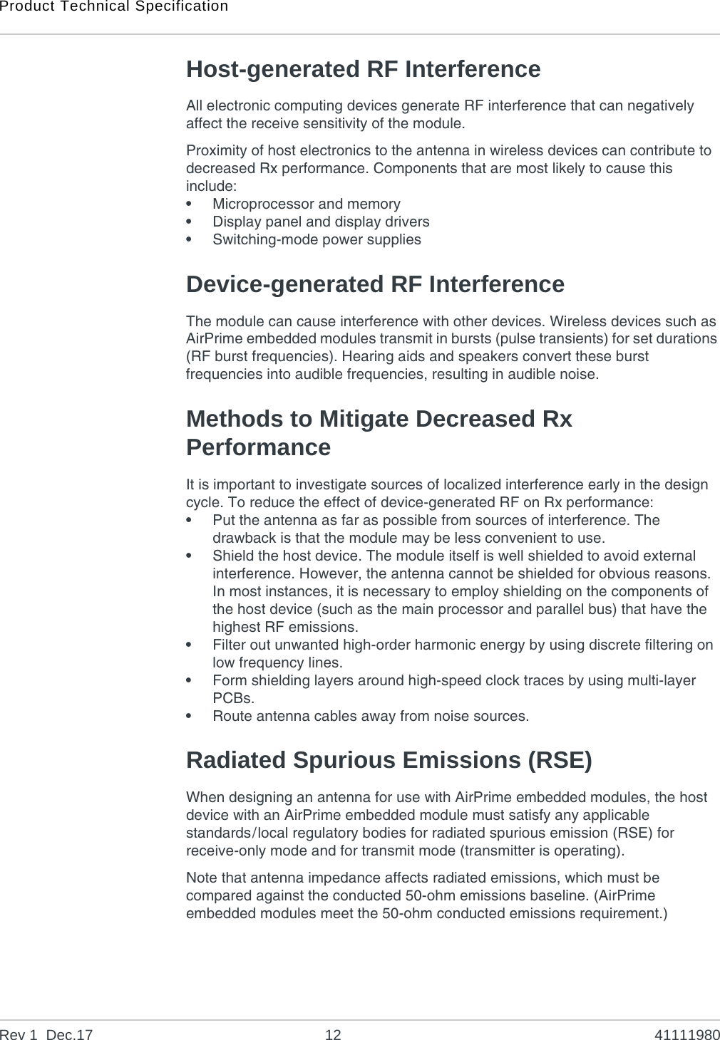 Product Technical SpecificationRev 1  Dec.17 12 41111980Host-generated RF InterferenceAll electronic computing devices generate RF interference that can negatively affect the receive sensitivity of the module.Proximity of host electronics to the antenna in wireless devices can contribute to decreased Rx performance. Components that are most likely to cause this include:•Microprocessor and memory•Display panel and display drivers•Switching-mode power suppliesDevice-generated RF InterferenceThe module can cause interference with other devices. Wireless devices such as AirPrime embedded modules transmit in bursts (pulse transients) for set durations (RF burst frequencies). Hearing aids and speakers convert these burst frequencies into audible frequencies, resulting in audible noise. Methods to Mitigate Decreased Rx PerformanceIt is important to investigate sources of localized interference early in the design cycle. To reduce the effect of device-generated RF on Rx performance:•Put the antenna as far as possible from sources of interference. The drawback is that the module may be less convenient to use.•Shield the host device. The module itself is well shielded to avoid external interference. However, the antenna cannot be shielded for obvious reasons. In most instances, it is necessary to employ shielding on the components of the host device (such as the main processor and parallel bus) that have the highest RF emissions. •Filter out unwanted high-order harmonic energy by using discrete filtering on low frequency lines.•Form shielding layers around high-speed clock traces by using multi-layer PCBs.•Route antenna cables away from noise sources.Radiated Spurious Emissions (RSE)When designing an antenna for use with AirPrime embedded modules, the host device with an AirPrime embedded module must satisfy any applicable standards/local regulatory bodies for radiated spurious emission (RSE) for receive-only mode and for transmit mode (transmitter is operating).Note that antenna impedance affects radiated emissions, which must be compared against the conducted 50-ohm emissions baseline. (AirPrime embedded modules meet the 50-ohm conducted emissions requirement.)