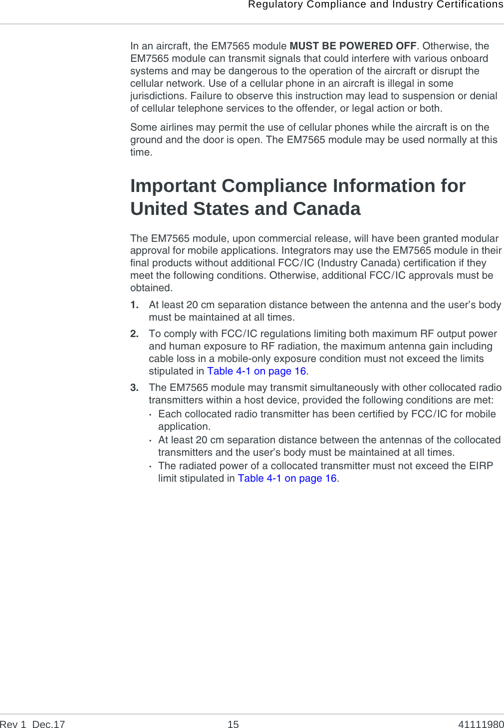 Regulatory Compliance and Industry CertificationsRev 1  Dec.17 15 41111980In an aircraft, the EM7565 module MUST BE POWERED OFF. Otherwise, the EM7565 module can transmit signals that could interfere with various onboard systems and may be dangerous to the operation of the aircraft or disrupt the cellular network. Use of a cellular phone in an aircraft is illegal in some jurisdictions. Failure to observe this instruction may lead to suspension or denial of cellular telephone services to the offender, or legal action or both.Some airlines may permit the use of cellular phones while the aircraft is on the ground and the door is open. The EM7565 module may be used normally at this time.Important Compliance Information for United States and CanadaThe EM7565 module, upon commercial release, will have been granted modular approval for mobile applications. Integrators may use the EM7565 module in their final products without additional FCC/IC (Industry Canada) certification if they meet the following conditions. Otherwise, additional FCC/IC approvals must be obtained.1. At least 20 cm separation distance between the antenna and the user’s body must be maintained at all times.2. To comply with FCC/IC regulations limiting both maximum RF output power and human exposure to RF radiation, the maximum antenna gain including cable loss in a mobile-only exposure condition must not exceed the limits stipulated in Table 4-1 on page 16.3. The EM7565 module may transmit simultaneously with other collocated radio transmitters within a host device, provided the following conditions are met:·Each collocated radio transmitter has been certified by FCC/IC for mobile application.·At least 20 cm separation distance between the antennas of the collocated transmitters and the user’s body must be maintained at all times.·The radiated power of a collocated transmitter must not exceed the EIRP limit stipulated in Table 4-1 on page 16. 