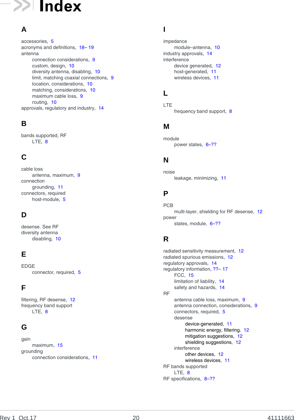 Rev 1  Oct.17 20 41111663Aaccessories,  5acronyms and definitions,  18– 19antennaconnection considerations,  9custom, design,  10diversity antenna, disabling,  10limit, matching coaxial connections,  9location, considerations,  10matching, considerations,  10maximum cable loss,  9routing,  10approvals, regulatory and industry,  14Bbands supported, RFLTE,  8Ccable lossantenna, maximum,  9connectiongrounding,  11connectors, requiredhost-module,  5Ddesense. See RFdiversity antennadisabling,  10EEDGEconnector, required,  5Ffiltering, RF desense,  12frequency band supportLTE,  8Ggainmaximum,  15groundingconnection considerations,  11Iimpedancemodule–antenna,  10industry approvals,  14interferencedevice generated,  12host-generated,  11wireless devices,  11LLTEfrequency band support,  8Mmodulepower states,  6–??Nnoiseleakage, minimizing,  11PPCBmulti-layer, shielding for RF desense,  12powerstates, module,  6–??Rradiated sensitivity measurement,  12radiated spurious emissions,  12regulatory approvals,  14regulatory information, ??– 17FCC,  15limitation of liability,  14safety and hazards,  14RFantenna cable loss, maximum,  9antenna connection, considerations,  9connectors, required,  5desensedevice-generated,  11harmonic energy, filtering,  12mitigation suggestions,  12shielding suggestions,  12interferenceother devices,  12wireless devices,  11RF bands supportedLTE,  8RF specifications,  8–??Index