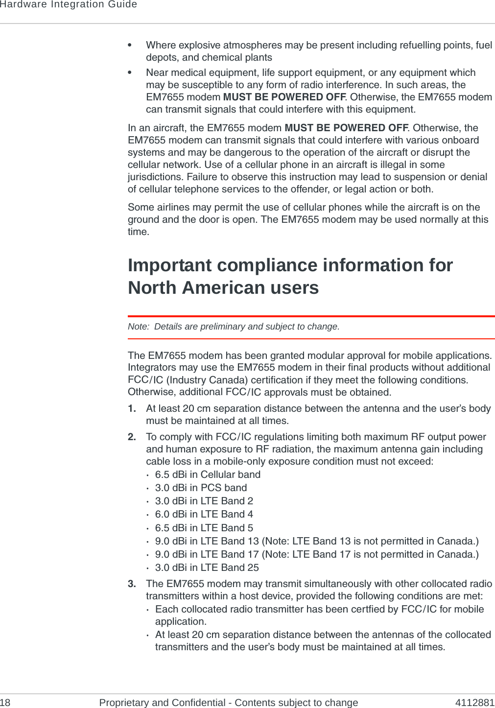 Hardware Integration Guide18 Proprietary and Confidential - Contents subject to change 4112881•Where explosive atmospheres may be present including refuelling points, fuel depots, and chemical plants•Near medical equipment, life support equipment, or any equipment which may be susceptible to any form of radio interference. In such areas, the EM7655 modem MUST BE POWERED OFF. Otherwise, the EM7655 modem can transmit signals that could interfere with this equipment.In an aircraft, the EM7655 modem MUST BE POWERED OFF. Otherwise, the EM7655 modem can transmit signals that could interfere with various onboard systems and may be dangerous to the operation of the aircraft or disrupt the cellular network. Use of a cellular phone in an aircraft is illegal in some jurisdictions. Failure to observe this instruction may lead to suspension or denial of cellular telephone services to the offender, or legal action or both.Some airlines may permit the use of cellular phones while the aircraft is on the ground and the door is open. The EM7655 modem may be used normally at this time.Important compliance information for North American usersNote: Details are preliminary and subject to change.The EM7655 modem has been granted modular approval for mobile applications. Integrators may use the EM7655 modem in their final products without additional FCC / IC (Industry Canada) certification if they meet the following conditions. Otherwise, additional FCC / IC approvals must be obtained.1. At least 20 cm separation distance between the antenna and the user’s body must be maintained at all times.2. To comply with FCC / IC regulations limiting both maximum RF output power and human exposure to RF radiation, the maximum antenna gain including cable loss in a mobile-only exposure condition must not exceed:·6.5 dBi in Cellular band·3.0 dBi in PCS band·3.0 dBi in LTE Band 2·6.0 dBi in LTE Band 4·6.5 dBi in LTE Band 5·9.0 dBi in LTE Band 13 (Note: LTE Band 13 is not permitted in Canada.)·9.0 dBi in LTE Band 17 (Note: LTE Band 17 is not permitted in Canada.)·3.0 dBi in LTE Band 253. The EM7655 modem may transmit simultaneously with other collocated radio transmitters within a host device, provided the following conditions are met:·Each collocated radio transmitter has been certfied by FCC / IC for mobile application.·At least 20 cm separation distance between the antennas of the collocated transmitters and the user’s body must be maintained at all times.