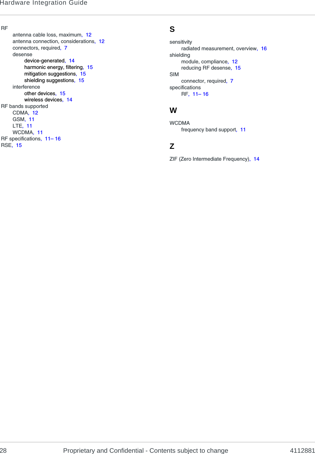 Hardware Integration Guide28 Proprietary and Confidential - Contents subject to change 4112881RFantenna cable loss, maximum,  12antenna connection, considerations,  12connectors, required,  7desensedevice-generated,  14harmonic energy, filtering,  15mitigation suggestions,  15shielding suggestions,  15interferenceother devices,  15wireless devices,  14RF bands supportedCDMA,  12GSM,  11LTE,  11WCDMA,  11RF specifications,  11– 16RSE,  15Ssensitivityradiated measurement, overview,  16shieldingmodule, compliance,  12reducing RF desense,  15SIMconnector, required,  7specificationsRF,  11– 16WWCDMAfrequency band support,  11ZZIF (Zero Intermediate Frequency),  14