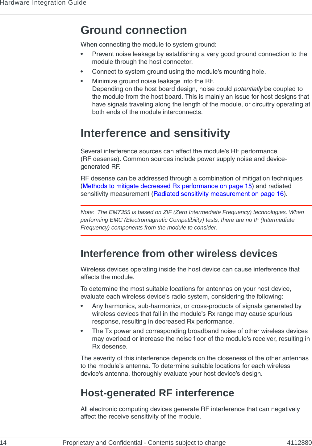 Hardware Integration Guide14 Proprietary and Confidential - Contents subject to change 4112880Ground connectionWhen connecting the module to system ground:•Prevent noise leakage by establishing a very good ground connection to the module through the host connector.•Connect to system ground using the module’s mounting hole.•Minimize ground noise leakage into the RF.Depending on the host board design, noise could potentially be coupled to the module from the host board. This is mainly an issue for host designs that have signals traveling along the length of the module, or circuitry operating at both ends of the module interconnects.Interference and sensitivitySeveral interference sources can affect the module’s RF performance (RF desense). Common sources include power supply noise and device-generated RF.RF desense can be addressed through a combination of mitigation techniques (Methods to mitigate decreased Rx performance on page 15) and radiated sensitivity measurement (Radiated sensitivity measurement on page 16).Note: The EM7355 is based on ZIF (Zero Intermediate Frequency) technologies. When performing EMC (Electromagnetic Compatibility) tests, there are no IF (Intermediate Frequency) components from the module to consider.Interference from other wireless devicesWireless devices operating inside the host device can cause interference that affects the module.To determine the most suitable locations for antennas on your host device, evaluate each wireless device’s radio system, considering the following:•Any harmonics, sub-harmonics, or cross-products of signals generated by wireless devices that fall in the module’s Rx range may cause spurious response, resulting in decreased Rx performance.•The Tx power and corresponding broadband noise of other wireless devices may overload or increase the noise floor of the module’s receiver, resulting in Rx desense.The severity of this interference depends on the closeness of the other antennas to the module’s antenna. To determine suitable locations for each wireless device’s antenna, thoroughly evaluate your host device’s design.Host-generated RF interferenceAll electronic computing devices generate RF interference that can negatively affect the receive sensitivity of the module.