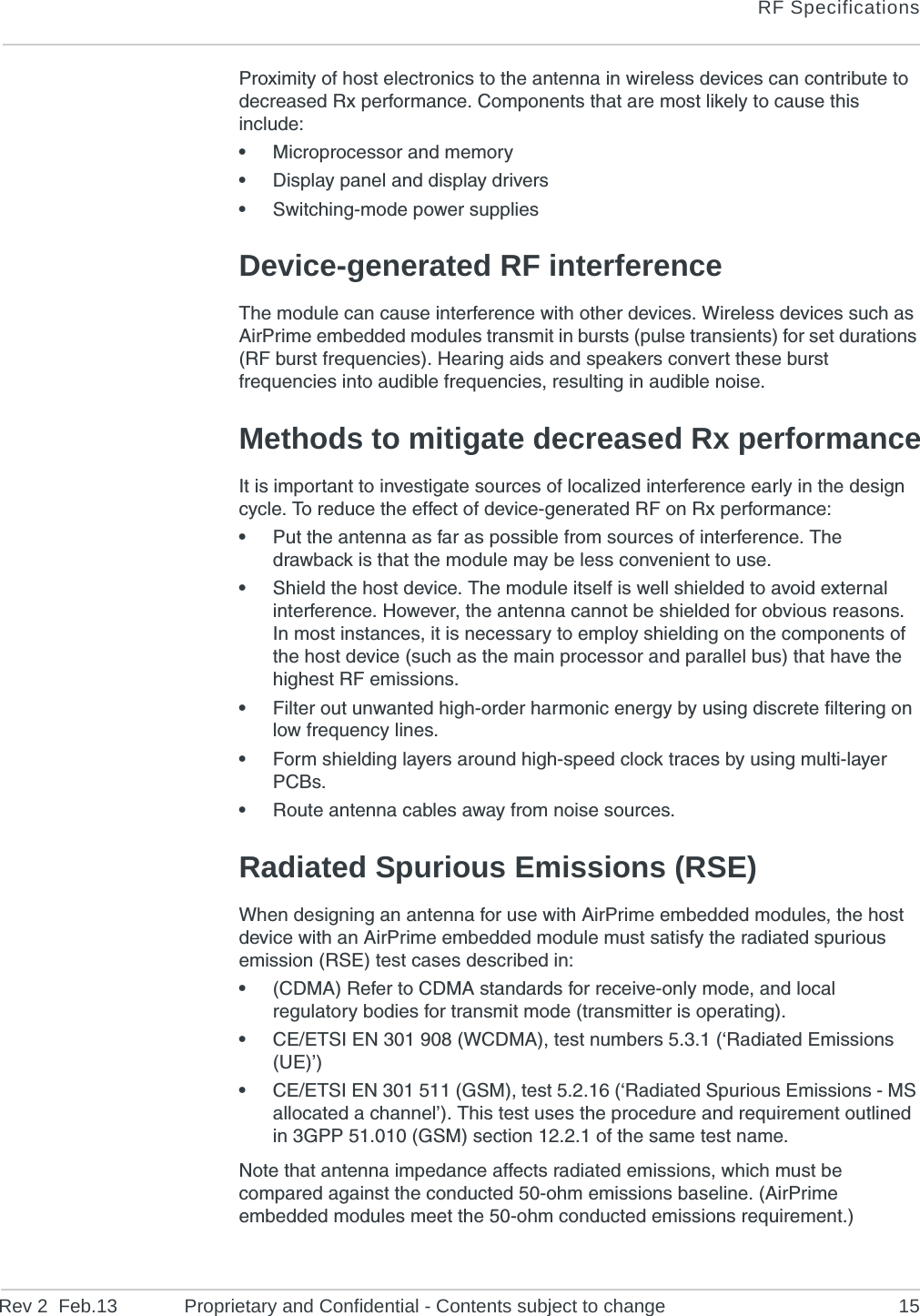 RF SpecificationsRev 2  Feb.13 Proprietary and Confidential - Contents subject to change 15Proximity of host electronics to the antenna in wireless devices can contribute to decreased Rx performance. Components that are most likely to cause this include:•Microprocessor and memory•Display panel and display drivers•Switching-mode power suppliesDevice-generated RF interferenceThe module can cause interference with other devices. Wireless devices such as AirPrime embedded modules transmit in bursts (pulse transients) for set durations (RF burst frequencies). Hearing aids and speakers convert these burst frequencies into audible frequencies, resulting in audible noise. Methods to mitigate decreased Rx performanceIt is important to investigate sources of localized interference early in the design cycle. To reduce the effect of device-generated RF on Rx performance:•Put the antenna as far as possible from sources of interference. The drawback is that the module may be less convenient to use.•Shield the host device. The module itself is well shielded to avoid external interference. However, the antenna cannot be shielded for obvious reasons. In most instances, it is necessary to employ shielding on the components of the host device (such as the main processor and parallel bus) that have the highest RF emissions. •Filter out unwanted high-order harmonic energy by using discrete filtering on low frequency lines.•Form shielding layers around high-speed clock traces by using multi-layer PCBs.•Route antenna cables away from noise sources.Radiated Spurious Emissions (RSE)When designing an antenna for use with AirPrime embedded modules, the host device with an AirPrime embedded module must satisfy the radiated spurious emission (RSE) test cases described in:•(CDMA) Refer to CDMA standards for receive-only mode, and local regulatory bodies for transmit mode (transmitter is operating).•CE/ETSI EN 301 908 (WCDMA), test numbers 5.3.1 (‘Radiated Emissions (UE)’)•CE/ETSI EN 301 511 (GSM), test 5.2.16 (‘Radiated Spurious Emissions - MS allocated a channel’). This test uses the procedure and requirement outlined in 3GPP 51.010 (GSM) section 12.2.1 of the same test name.Note that antenna impedance affects radiated emissions, which must be compared against the conducted 50-ohm emissions baseline. (AirPrime embedded modules meet the 50-ohm conducted emissions requirement.)