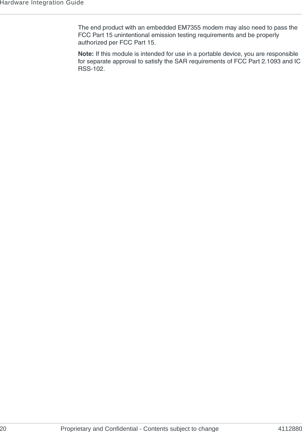 Hardware Integration Guide20 Proprietary and Confidential - Contents subject to change 4112880The end product with an embedded EM7355 modem may also need to pass the FCC Part 15 unintentional emission testing requirements and be properly authorized per FCC Part 15.Note: If this module is intended for use in a portable device, you are responsible for separate approval to satisfy the SAR requirements of FCC Part 2.1093 and IC RSS-102.