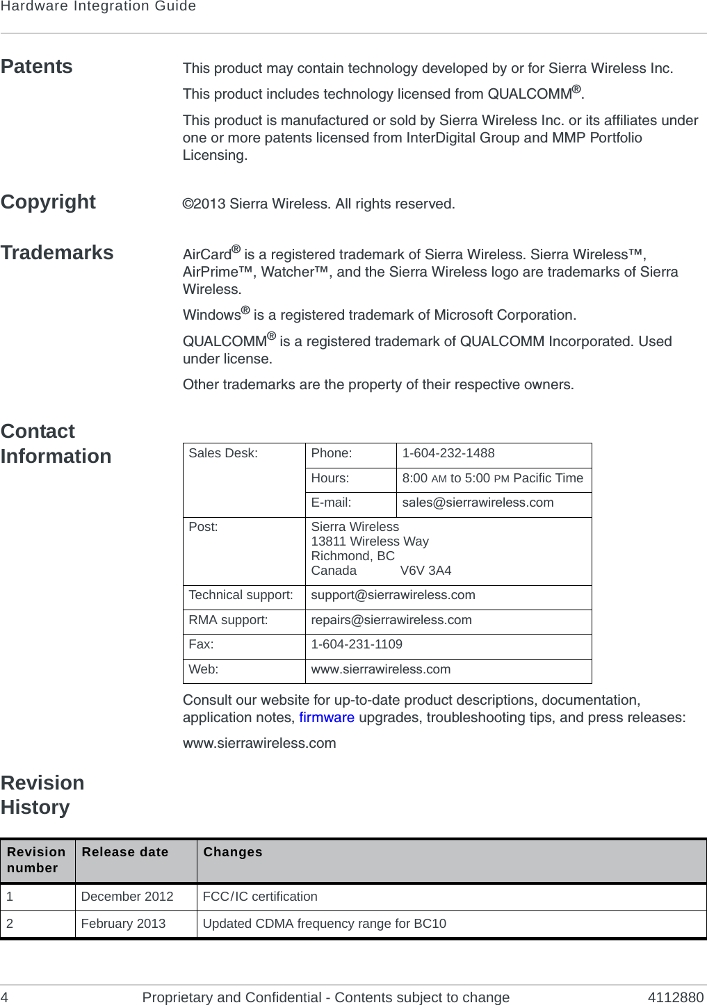 Hardware Integration Guide4 Proprietary and Confidential - Contents subject to change 4112880Patents This product may contain technology developed by or for Sierra Wireless Inc.This product includes technology licensed from QUALCOMM®.This product is manufactured or sold by Sierra Wireless Inc. or its affiliates under one or more patents licensed from InterDigital Group and MMP Portfolio Licensing.Copyright ©2013 Sierra Wireless. All rights reserved.Trademarks AirCard® is a registered trademark of Sierra Wireless. Sierra Wireless™, AirPrime™, Watcher™, and the Sierra Wireless logo are trademarks of Sierra Wireless.Windows® is a registered trademark of Microsoft Corporation.QUALCOMM® is a registered trademark of QUALCOMM Incorporated. Used under license.Other trademarks are the property of their respective owners.Contact InformationConsult our website for up-to-date product descriptions, documentation, application notes, firmware upgrades, troubleshooting tips, and press releases:www.sierrawireless.comRevision History          Sales Desk: Phone: 1-604-232-1488Hours: 8:00 AM to 5:00 PM Pacific TimeE-mail: sales@sierrawireless.comPost: Sierra Wireless13811 Wireless WayRichmond, BCCanada            V6V 3A4Technical support: support@sierrawireless.comRMA support: repairs@sierrawireless.comFax: 1-604-231-1109Web: www.sierrawireless.comRevision number Release date Changes1December 2012 FCC / IC certification2February 2013 Updated CDMA frequency range for BC10