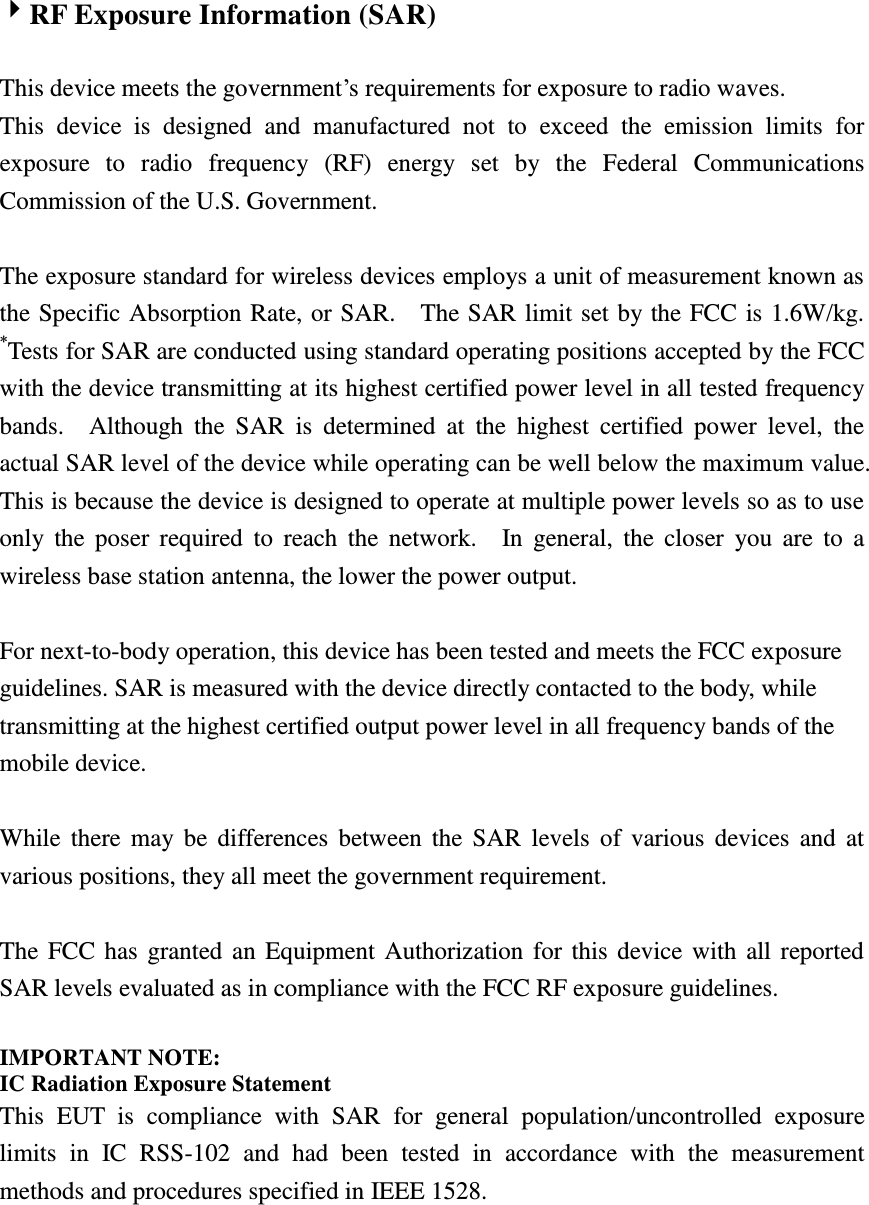 RF Exposure Information (SAR)    This device meets the government’s requirements for exposure to radio waves. This  device  is  designed  and  manufactured  not  to  exceed  the  emission  limits  for exposure  to  radio  frequency  (RF)  energy  set  by  the  Federal  Communications Commission of the U.S. Government.      The exposure standard for wireless devices employs a unit of measurement known as the Specific Absorption Rate, or SAR.    The SAR limit set by the FCC is 1.6W/kg.   *Tests for SAR are conducted using standard operating positions accepted by the FCC with the device transmitting at its highest certified power level in all tested frequency bands.    Although  the  SAR  is  determined  at  the  highest  certified  power  level,  the actual SAR level of the device while operating can be well below the maximum value.   This is because the device is designed to operate at multiple power levels so as to use only the poser  required  to  reach  the  network.    In  general,  the  closer  you are  to  a wireless base station antenna, the lower the power output.  For next-to-body operation, this device has been tested and meets the FCC exposure guidelines. SAR is measured with the device directly contacted to the body, while transmitting at the highest certified output power level in all frequency bands of the mobile device.  While  there  may be  differences between the  SAR  levels of  various  devices  and  at various positions, they all meet the government requirement.  The FCC has granted an Equipment Authorization for this device with all reported SAR levels evaluated as in compliance with the FCC RF exposure guidelines.      IMPORTANT NOTE: IC Radiation Exposure Statement This  EUT  is  compliance  with  SAR  for  general  population/uncontrolled  exposure limits  in  IC  RSS-102  and  had  been  tested  in  accordance  with  the  measurement methods and procedures specified in IEEE 1528.    