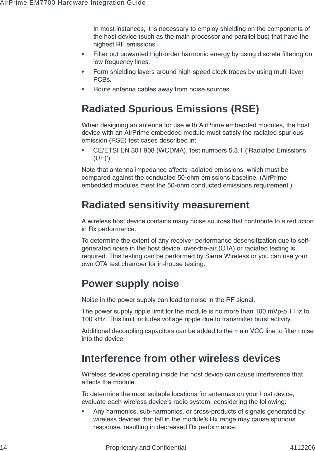 AirPrime EM7700 Hardware Integration Guide14 Proprietary and Confidential 4112206In most instances, it is necessary to employ shielding on the components of the host device (such as the main processor and parallel bus) that have the highest RF emissions. •Filter out unwanted high-order harmonic energy by using discrete filtering on low frequency lines.•Form shielding layers around high-speed clock traces by using multi-layer PCBs.•Route antenna cables away from noise sources.Radiated Spurious Emissions (RSE)When designing an antenna for use with AirPrime embedded modules, the host device with an AirPrime embedded module must satisfy the radiated spurious emission (RSE) test cases described in:•CE/ETSI EN 301 908 (WCDMA), test numbers 5.3.1 (‘Radiated Emissions (UE)’)Note that antenna impedance affects radiated emissions, which must be compared against the conducted 50-ohm emissions baseline. (AirPrime embedded modules meet the 50-ohm conducted emissions requirement.)Radiated sensitivity measurementA wireless host device contains many noise sources that contribute to a reduction in Rx performance.To determine the extent of any receiver performance desensitization due to self-generated noise in the host device, over-the-air (OTA) or radiated testing is required. This testing can be performed by Sierra Wireless or you can use your own OTA test chamber for in-house testing.Power supply noiseNoise in the power supply can lead to noise in the RF signal. The power supply ripple limit for the module is no more than 100 mVp-p 1 Hz to 100 kHz. This limit includes voltage ripple due to transmitter burst activity.Additional decoupling capacitors can be added to the main VCC line to filter noise into the device.Interference from other wireless devicesWireless devices operating inside the host device can cause interference that affects the module.To determine the most suitable locations for antennas on your host device, evaluate each wireless device’s radio system, considering the following:•Any harmonics, sub-harmonics, or cross-products of signals generated by wireless devices that fall in the module’s Rx range may cause spurious response, resulting in decreased Rx performance.