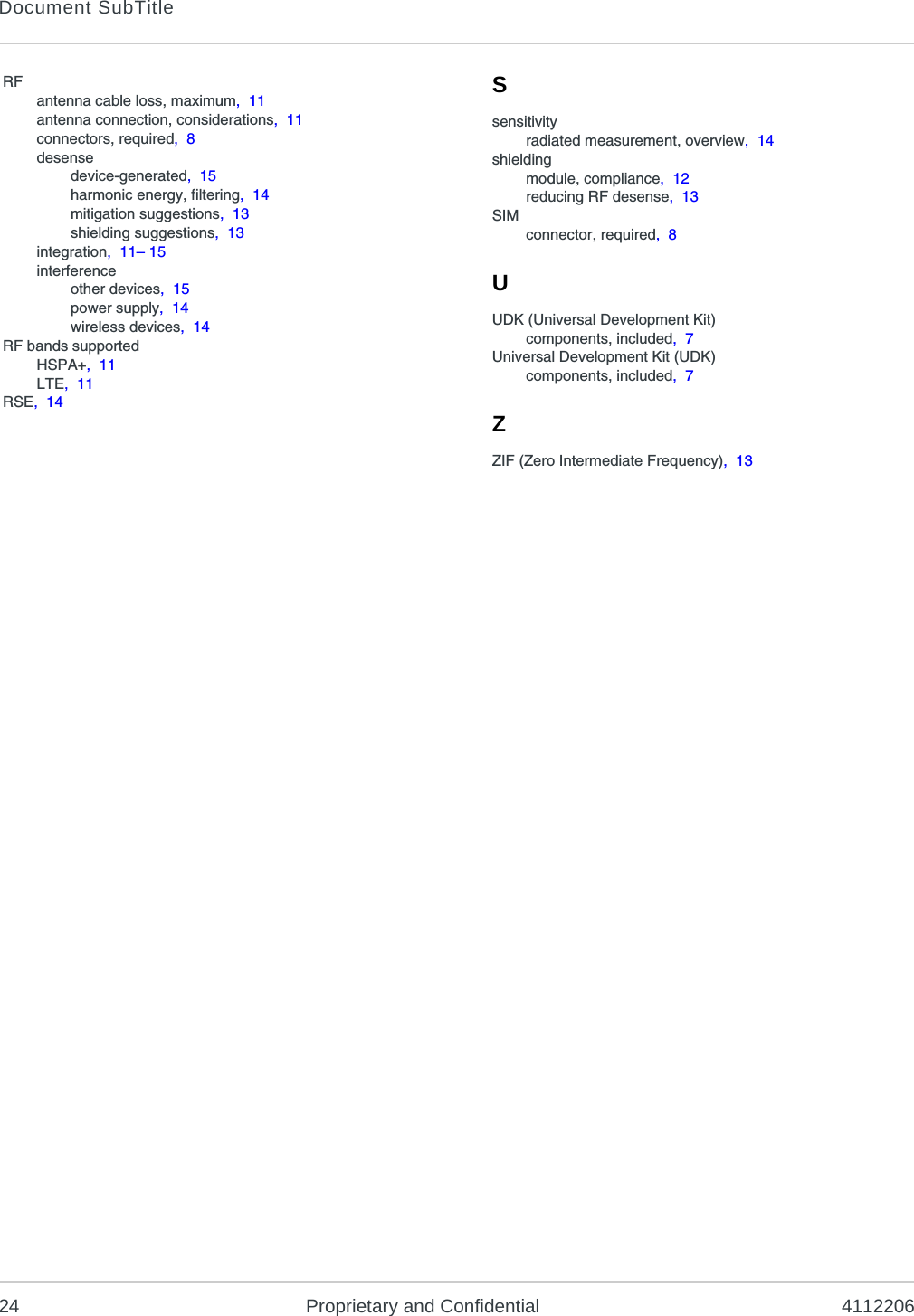 Document SubTitle24 Proprietary and Confidential 4112206RFantenna cable loss, maximum,  11antenna connection, considerations,  11connectors, required,  8desensedevice-generated,  15harmonic energy, filtering,  14mitigation suggestions,  13shielding suggestions,  13integration,  11– 15interferenceother devices,  15power supply,  14wireless devices,  14RF bands supportedHSPA+,  11LTE,  11RSE,  14Ssensitivityradiated measurement, overview,  14shieldingmodule, compliance,  12reducing RF desense,  13SIMconnector, required,  8UUDK (Universal Development Kit)components, included,  7Universal Development Kit (UDK)components, included,  7ZZIF (Zero Intermediate Frequency),  13