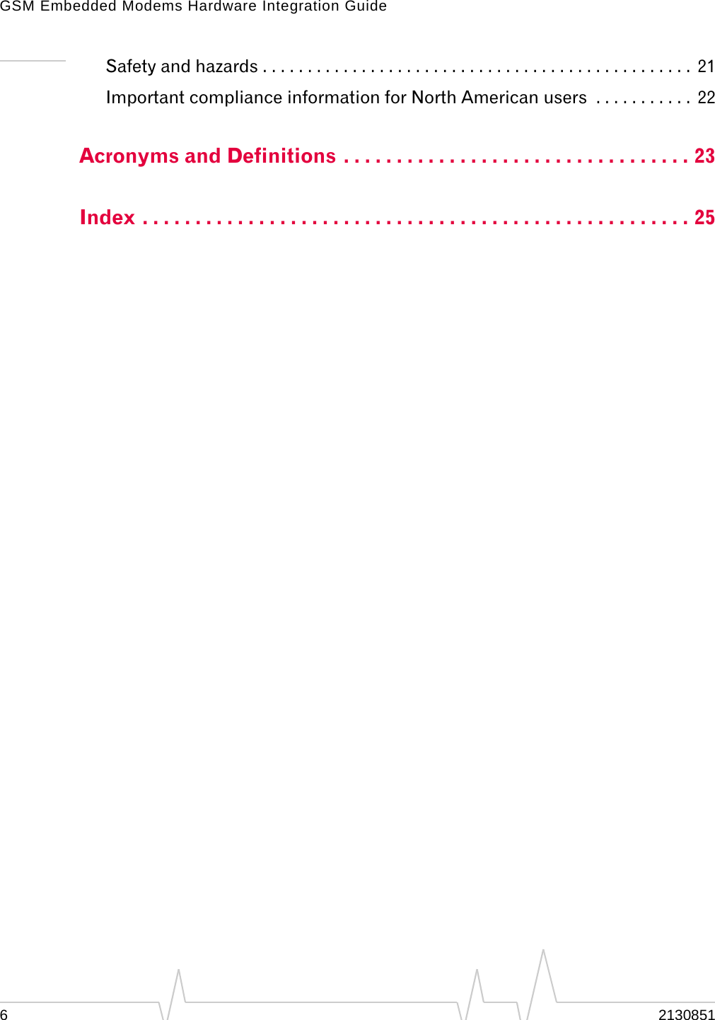 GSM Embedded Modems Hardware Integration Guide62130851Safety and hazards . . . . . . . . . . . . . . . . . . . . . . . . . . . . . . . . . . . . . . . . . . . . . . . .  21Important compliance information for North American users  . . . . . . . . . . .  22Acronyms and Definitions . . . . . . . . . . . . . . . . . . . . . . . . . . . . . . . . . 23Index . . . . . . . . . . . . . . . . . . . . . . . . . . . . . . . . . . . . . . . . . . . . . . . . . . . . 25