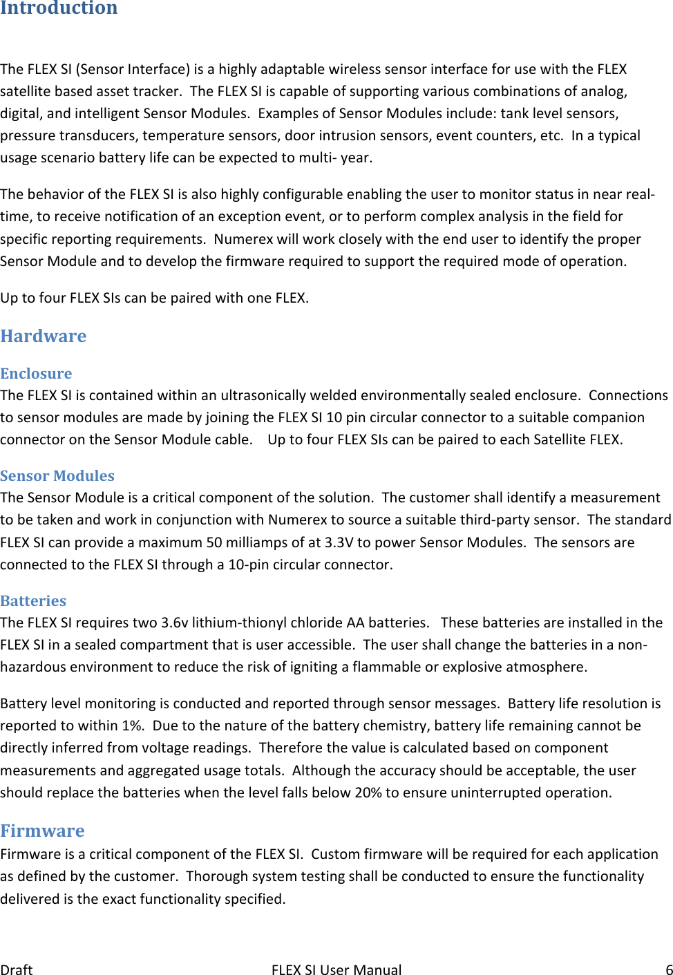 DraftFLEXSIUserManual6IntroductionTheFLEXSI(SensorInterface)isahighlyadaptablewirelesssensorinterfaceforusewiththeFLEXsatellitebasedassettracker.TheFLEXSIiscapableofsupportingvariouscombinationsofanalog,digital,andintelligentSensorModules.ExamplesofSensorModulesinclude:tanklevelsensors,pressuretransducers,temperaturesensors,doorintrusionsensors,eventcounters,etc.Inatypicalusagescenariobatterylifecanbeexpectedtomulti‐year.ThebehavioroftheFLEXSIisalsohighlyconfigurableenablingtheusertomonitorstatusinnearreal‐time,toreceivenotificationofanexceptionevent,ortoperformcomplexanalysisinthefieldforspecificreportingrequirements.NumerexwillworkcloselywiththeendusertoidentifytheproperSensorModuleandtodevelopthefirmwarerequiredtosupporttherequiredmodeofoperation.UptofourFLEXSIscanbepairedwithoneFLEX.HardwareEnclosureTheFLEXSIiscontainedwithinanultrasonicallyweldedenvironmentallysealedenclosure.ConnectionstosensormodulesaremadebyjoiningtheFLEXSI10pincircularconnectortoasuitablecompanionconnectorontheSensorModulecable.UptofourFLEXSIscanbepairedtoeachSatelliteFLEX.SensorModulesTheSensorModuleisacriticalcomponentofthesolution.ThecustomershallidentifyameasurementtobetakenandworkinconjunctionwithNumerextosourceasuitablethird‐partysensor.ThestandardFLEXSIcanprovideamaximum50milliampsofat3.3VtopowerSensorModules.ThesensorsareconnectedtotheFLEXSIthrougha10‐pincircularconnector.BatteriesTheFLEXSIrequirestwo3.6vlithium‐thionylchlorideAAbatteries.ThesebatteriesareinstalledintheFLEXSIinasealedcompartmentthatisuseraccessible.Theusershallchangethebatteriesinanon‐hazardousenvironmenttoreducetheriskofignitingaflammableorexplosiveatmosphere.Batterylevelmonitoringisconductedandreportedthroughsensormessages.Batteryliferesolutionisreportedtowithin1%.Duetothenatureofthebatterychemistry,batteryliferemainingcannotbedirectlyinferredfromvoltagereadings.Thereforethevalueiscalculatedbasedoncomponentmeasurementsandaggregatedusagetotals.Althoughtheaccuracyshouldbeacceptable,theusershouldreplacethebatterieswhenthelevelfallsbelow20%toensureuninterruptedoperation.FirmwareFirmwareisacriticalcomponentoftheFLEXSI.Customfirmwarewillberequiredforeachapplicationasdefinedbythecustomer.Thoroughsystemtestingshallbeconductedtoensurethefunctionalitydeliveredistheexactfunctionalityspecified.