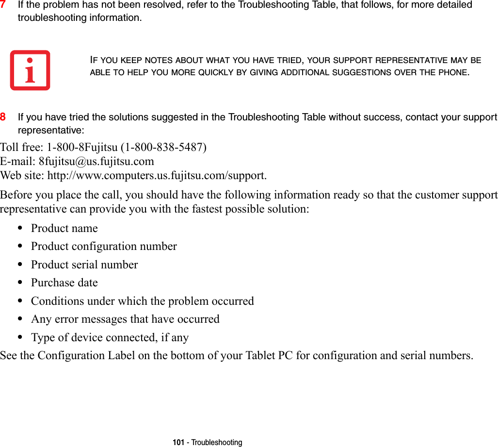 101 - Troubleshooting7If the problem has not been resolved, refer to the Troubleshooting Table, that follows, for more detailed troubleshooting information. 8If you have tried the solutions suggested in the Troubleshooting Table without success, contact your support representative: Toll free: 1-800-8Fujitsu (1-800-838-5487) E-mail: 8fujitsu@us.fujitsu.com Web site: http://www.computers.us.fujitsu.com/support.Before you place the call, you should have the following information ready so that the customer support representative can provide you with the fastest possible solution:•Product name•Product configuration number•Product serial number•Purchase date•Conditions under which the problem occurred•Any error messages that have occurred•Type of device connected, if anySee the Configuration Label on the bottom of your Tablet PC for configuration and serial numbers. IF YOU KEEP NOTES ABOUT WHAT YOU HAVE TRIED, YOUR SUPPORT REPRESENTATIVE MAY BE ABLE TO HELP YOU MORE QUICKLY BY GIVING ADDITIONAL SUGGESTIONS OVER THE PHONE.