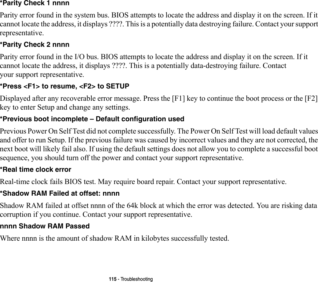 115 - Troubleshooting*Parity Check 1 nnnn Parity error found in the system bus. BIOS attempts to locate the address and display it on the screen. If it cannot locate the address, it displays ????. This is a potentially data destroying failure. Contact your support representative.*Parity Check 2 nnnn  Parity error found in the I/O bus. BIOS attempts to locate the address and display it on the screen. If it cannot locate the address, it displays ????. This is a potentially data-destroying failure. Contact your support representative.*Press &lt;F1&gt; to resume, &lt;F2&gt; to SETUP  Displayed after any recoverable error message. Press the [F1] key to continue the boot process or the [F2] key to enter Setup and change any settings.*Previous boot incomplete – Default configuration used  Previous Power On Self Test did not complete successfully. The Power On Self Test will load default values and offer to run Setup. If the previous failure was caused by incorrect values and they are not corrected, the next boot will likely fail also. If using the default settings does not allow you to complete a successful boot sequence, you should turn off the power and contact your support representative.*Real time clock error  Real-time clock fails BIOS test. May require board repair. Contact your support representative.*Shadow RAM Failed at offset: nnnn  Shadow RAM failed at offset nnnn of the 64k block at which the error was detected. You are risking data corruption if you continue. Contact your support representative.nnnn Shadow RAM Passed Where nnnn is the amount of shadow RAM in kilobytes successfully tested.