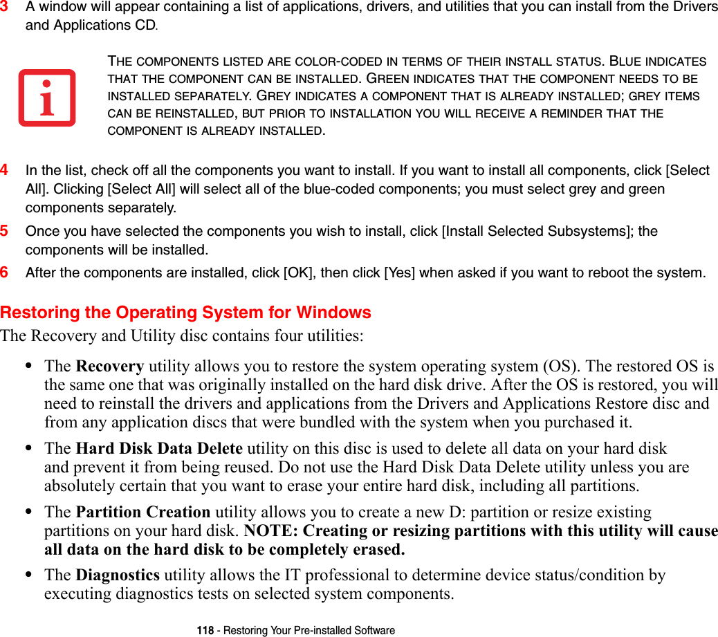 118 - Restoring Your Pre-installed Software3A window will appear containing a list of applications, drivers, and utilities that you can install from the Drivers and Applications CD.4In the list, check off all the components you want to install. If you want to install all components, click [Select All]. Clicking [Select All] will select all of the blue-coded components; you must select grey and green components separately.5Once you have selected the components you wish to install, click [Install Selected Subsystems]; the components will be installed.6After the components are installed, click [OK], then click [Yes] when asked if you want to reboot the system. Restoring the Operating System for WindowsThe Recovery and Utility disc contains four utilities:•The Recovery utility allows you to restore the system operating system (OS). The restored OS is the same one that was originally installed on the hard disk drive. After the OS is restored, you will need to reinstall the drivers and applications from the Drivers and Applications Restore disc and from any application discs that were bundled with the system when you purchased it.•The Hard Disk Data Delete utility on this disc is used to delete all data on your hard disk and prevent it from being reused. Do not use the Hard Disk Data Delete utility unless you are absolutely certain that you want to erase your entire hard disk, including all partitions.•The Partition Creation utility allows you to create a new D: partition or resize existing partitions on your hard disk. NOTE: Creating or resizing partitions with this utility will cause all data on the hard disk to be completely erased.•The Diagnostics utility allows the IT professional to determine device status/condition by executing diagnostics tests on selected system components.THE COMPONENTS LISTED ARE COLOR-CODED IN TERMS OF THEIR INSTALL STATUS. BLUE INDICATES THAT THE COMPONENT CAN BE INSTALLED. GREEN INDICATES THAT THE COMPONENT NEEDS TO BE INSTALLED SEPARATELY. GREY INDICATES A COMPONENT THAT IS ALREADY INSTALLED; GREY ITEMS CAN BE REINSTALLED, BUT PRIOR TO INSTALLATION YOU WILL RECEIVE A REMINDER THAT THE COMPONENT IS ALREADY INSTALLED. 