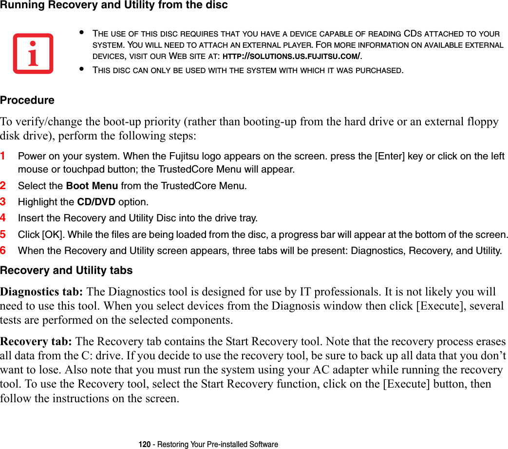 120 - Restoring Your Pre-installed SoftwareRunning Recovery and Utility from the disc Procedure To verify/change the boot-up priority (rather than booting-up from the hard drive or an external floppy disk drive), perform the following steps:1Power on your system. When the Fujitsu logo appears on the screen. press the [Enter] key or click on the left mouse or touchpad button; the TrustedCore Menu will appear. 2Select the Boot Menu from the TrustedCore Menu.3Highlight the CD/DVD option.4Insert the Recovery and Utility Disc into the drive tray.5Click [OK]. While the files are being loaded from the disc, a progress bar will appear at the bottom of the screen.6When the Recovery and Utility screen appears, three tabs will be present: Diagnostics, Recovery, and Utility.Recovery and Utility tabs Diagnostics tab: The Diagnostics tool is designed for use by IT professionals. It is not likely you will need to use this tool. When you select devices from the Diagnosis window then click [Execute], several tests are performed on the selected components.Recovery tab: The Recovery tab contains the Start Recovery tool. Note that the recovery process erases all data from the C: drive. If you decide to use the recovery tool, be sure to back up all data that you don’t want to lose. Also note that you must run the system using your AC adapter while running the recovery tool. To use the Recovery tool, select the Start Recovery function, click on the [Execute] button, then follow the instructions on the screen.•THE USE OF THIS DISC REQUIRES THAT YOU HAVE A DEVICE CAPABLE OF READING CDS ATTACHED TO YOUR SYSTEM. YOU WILL NEED TO ATTACH AN EXTERNAL PLAYER. FOR MORE INFORMATION ON AVAILABLE EXTERNAL DEVICES, VISIT OUR WEB SITE AT: HTTP://SOLUTIONS.US.FUJITSU.COM/. •THIS DISC CAN ONLY BE USED WITH THE SYSTEM WITH WHICH IT WAS PURCHASED.