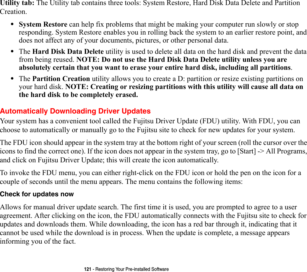 121 - Restoring Your Pre-installed SoftwareUtility tab: The Utility tab contains three tools: System Restore, Hard Disk Data Delete and Partition Creation.•System Restore can help fix problems that might be making your computer run slowly or stop responding. System Restore enables you in rolling back the system to an earlier restore point, and does not affect any of your documents, pictures, or other personal data. •The Hard Disk Data Delete utility is used to delete all data on the hard disk and prevent the data from being reused. NOTE: Do not use the Hard Disk Data Delete utility unless you are absolutely certain that you want to erase your entire hard disk, including all partitions.•The Partition Creation utility allows you to create a D: partition or resize existing partitions on your hard disk. NOTE: Creating or resizing partitions with this utility will cause all data on the hard disk to be completely erased.Automatically Downloading Driver UpdatesYour system has a convenient tool called the Fujitsu Driver Update (FDU) utility. With FDU, you can choose to automatically or manually go to the Fujitsu site to check for new updates for your system.The FDU icon should appear in the system tray at the bottom right of your screen (roll the cursor over the icons to find the correct one). If the icon does not appear in the system tray, go to [Start] -&gt; All Programs, and click on Fujitsu Driver Update; this will create the icon automatically.To invoke the FDU menu, you can either right-click on the FDU icon or hold the pen on the icon for a couple of seconds until the menu appears. The menu contains the following items:Check for updates now  Allows for manual driver update search. The first time it is used, you are prompted to agree to a user agreement. After clicking on the icon, the FDU automatically connects with the Fujitsu site to check for updates and downloads them. While downloading, the icon has a red bar through it, indicating that it cannot be used while the download is in process. When the update is complete, a message appears informing you of the fact.