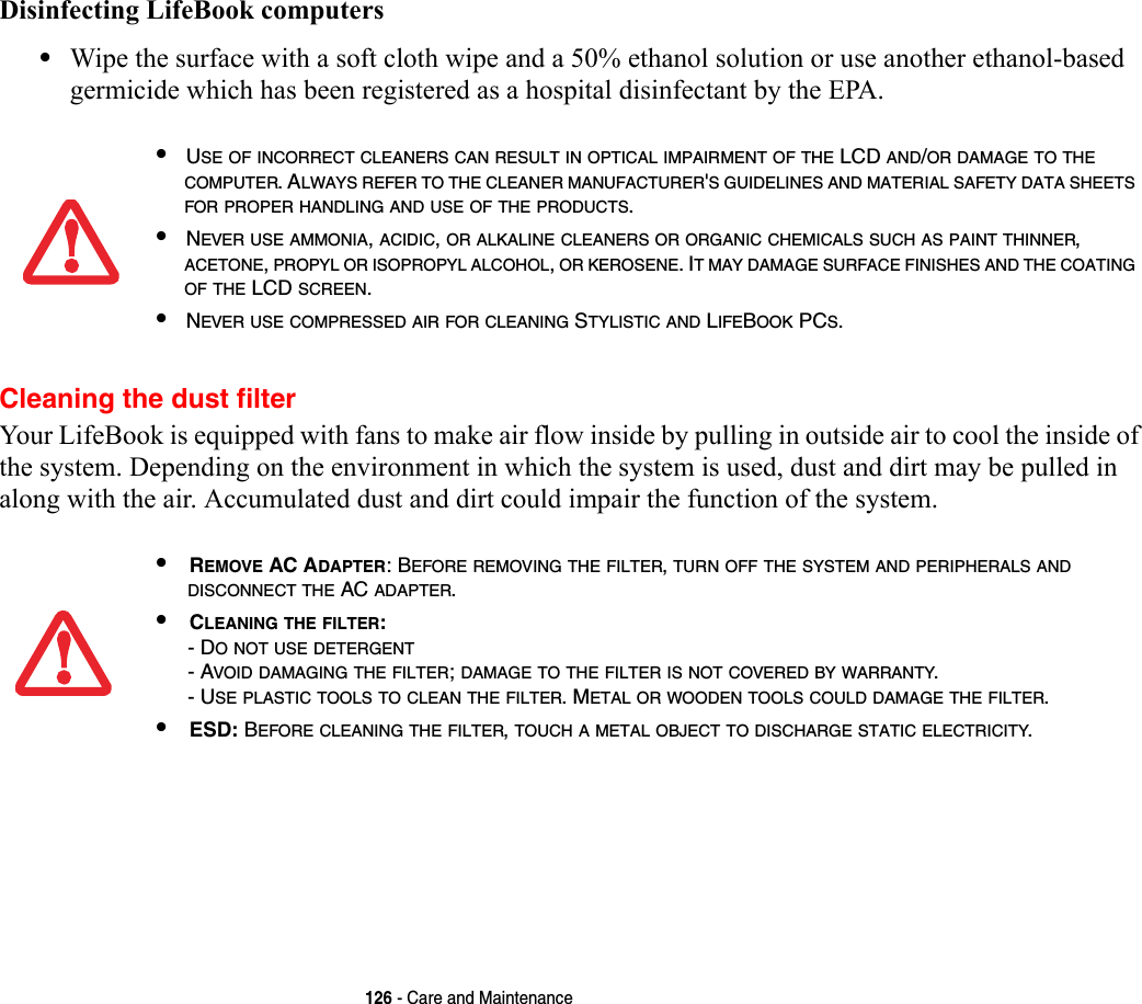126 - Care and MaintenanceDisinfecting LifeBook computers•Wipe the surface with a soft cloth wipe and a 50% ethanol solution or use another ethanol-based germicide which has been registered as a hospital disinfectant by the EPA.Cleaning the dust filterYour LifeBook is equipped with fans to make air flow inside by pulling in outside air to cool the inside of the system. Depending on the environment in which the system is used, dust and dirt may be pulled in along with the air. Accumulated dust and dirt could impair the function of the system. •USE OF INCORRECT CLEANERS CAN RESULT IN OPTICAL IMPAIRMENT OF THE LCD AND/OR DAMAGE TO THE COMPUTER. ALWAYS REFER TO THE CLEANER MANUFACTURER&apos;S GUIDELINES AND MATERIAL SAFETY DATA SHEETS FOR PROPER HANDLING AND USE OF THE PRODUCTS.•NEVER USE AMMONIA, ACIDIC, OR ALKALINE CLEANERS OR ORGANIC CHEMICALS SUCH AS PAINT THINNER, ACETONE, PROPYL OR ISOPROPYL ALCOHOL, OR KEROSENE. IT MAY DAMAGE SURFACE FINISHES AND THE COATING OF THE LCD SCREEN.•NEVER USE COMPRESSED AIR FOR CLEANING STYLISTIC AND LIFEBOOK PCS.•REMOVE AC ADAPTER: BEFORE REMOVING THE FILTER, TURN OFF THE SYSTEM AND PERIPHERALS AND DISCONNECT THE AC ADAPTER.•CLEANING THE FILTER: - DO NOT USE DETERGENT- AVOID DAMAGING THE FILTER; DAMAGE TO THE FILTER IS NOT COVERED BY WARRANTY.- USE PLASTIC TOOLS TO CLEAN THE FILTER. METAL OR WOODEN TOOLS COULD DAMAGE THE FILTER.•ESD: BEFORE CLEANING THE FILTER, TOUCH A METAL OBJECT TO DISCHARGE STATIC ELECTRICITY.