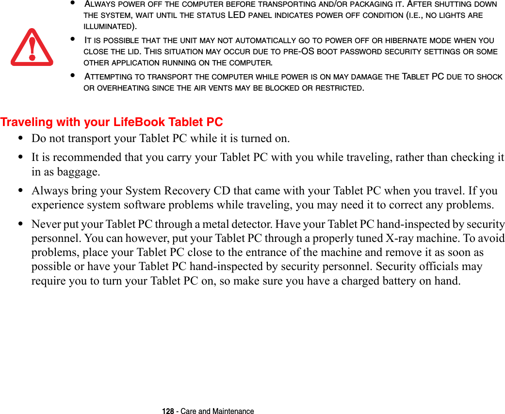 128 - Care and MaintenanceTraveling with your LifeBook Tablet PC•Do not transport your Tablet PC while it is turned on. •It is recommended that you carry your Tablet PC with you while traveling, rather than checking it in as baggage.•Always bring your System Recovery CD that came with your Tablet PC when you travel. If you experience system software problems while traveling, you may need it to correct any problems. •Never put your Tablet PC through a metal detector. Have your Tablet PC hand-inspected by security personnel. You can however, put your Tablet PC through a properly tuned X-ray machine. To avoid problems, place your Tablet PC close to the entrance of the machine and remove it as soon as possible or have your Tablet PC hand-inspected by security personnel. Security officials may require you to turn your Tablet PC on, so make sure you have a charged battery on hand. •ALWAYS POWER OFF THE COMPUTER BEFORE TRANSPORTING AND/OR PACKAGING IT. AFTER SHUTTING DOWN THE SYSTEM, WAIT UNTIL THE STATUS LED PANEL INDICATES POWER OFF CONDITION (I.E., NO LIGHTS ARE ILLUMINATED).•IT IS POSSIBLE THAT THE UNIT MAY NOT AUTOMATICALLY GO TO POWER OFF OR HIBERNATE MODE WHEN YOU CLOSE THE LID. THIS SITUATION MAY OCCUR DUE TO PRE-OS BOOT PASSWORD SECURITY SETTINGS OR SOME OTHER APPLICATION RUNNING ON THE COMPUTER. •ATTEMPTING TO TRANSPORT THE COMPUTER WHILE POWER IS ON MAY DAMAGE THE TABLET PC DUE TO SHOCK OR OVERHEATING SINCE THE AIR VENTS MAY BE BLOCKED OR RESTRICTED. 