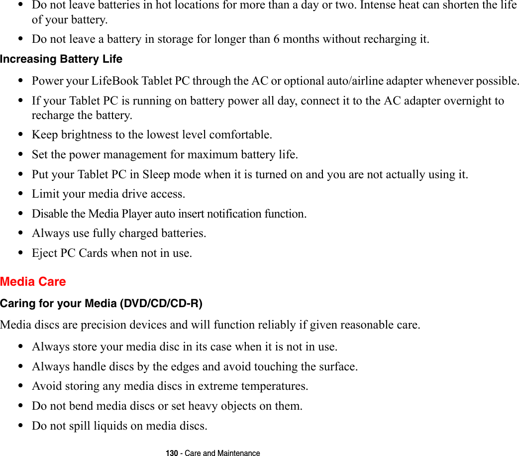 130 - Care and Maintenance•Do not leave batteries in hot locations for more than a day or two. Intense heat can shorten the life of your battery.•Do not leave a battery in storage for longer than 6 months without recharging it.Increasing Battery Life •Power your LifeBook Tablet PC through the AC or optional auto/airline adapter whenever possible.•If your Tablet PC is running on battery power all day, connect it to the AC adapter overnight to recharge the battery.•Keep brightness to the lowest level comfortable.•Set the power management for maximum battery life.•Put your Tablet PC in Sleep mode when it is turned on and you are not actually using it.•Limit your media drive access.•Disable the Media Player auto insert notification function.•Always use fully charged batteries.•Eject PC Cards when not in use.Media CareCaring for your Media (DVD/CD/CD-R) Media discs are precision devices and will function reliably if given reasonable care.•Always store your media disc in its case when it is not in use.•Always handle discs by the edges and avoid touching the surface.•Avoid storing any media discs in extreme temperatures.•Do not bend media discs or set heavy objects on them.•Do not spill liquids on media discs.