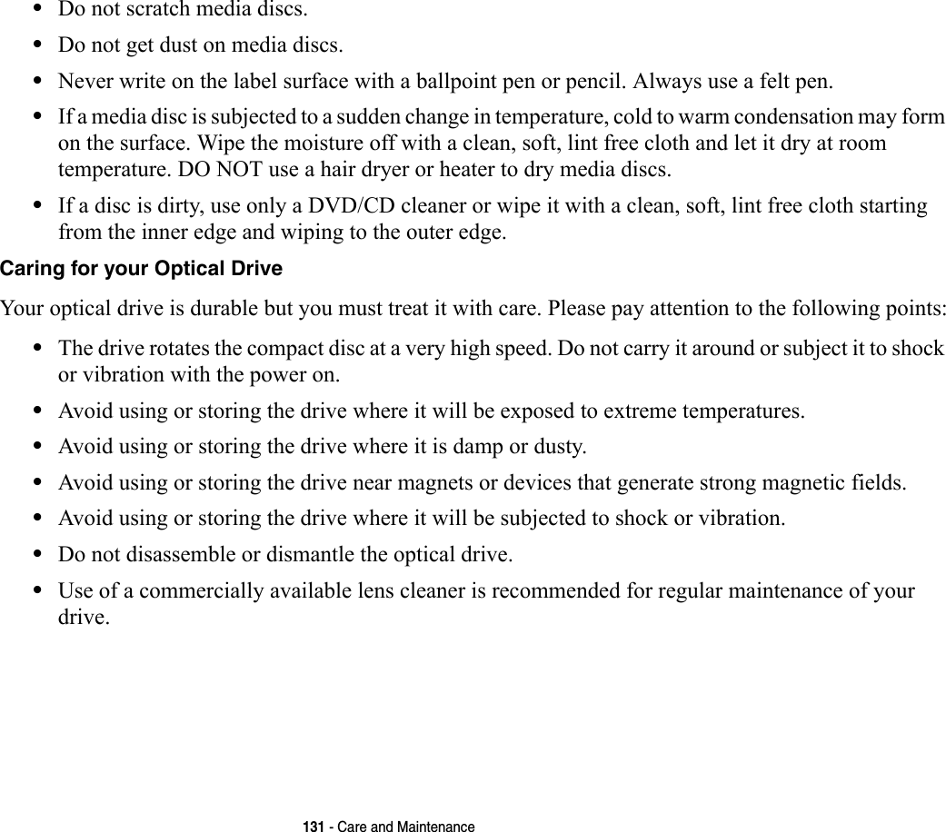 131 - Care and Maintenance•Do not scratch media discs.•Do not get dust on media discs.•Never write on the label surface with a ballpoint pen or pencil. Always use a felt pen.•If a media disc is subjected to a sudden change in temperature, cold to warm condensation may form on the surface. Wipe the moisture off with a clean, soft, lint free cloth and let it dry at room temperature. DO NOT use a hair dryer or heater to dry media discs.•If a disc is dirty, use only a DVD/CD cleaner or wipe it with a clean, soft, lint free cloth starting from the inner edge and wiping to the outer edge.Caring for your Optical Drive Your optical drive is durable but you must treat it with care. Please pay attention to the following points:•The drive rotates the compact disc at a very high speed. Do not carry it around or subject it to shock or vibration with the power on.•Avoid using or storing the drive where it will be exposed to extreme temperatures.•Avoid using or storing the drive where it is damp or dusty.•Avoid using or storing the drive near magnets or devices that generate strong magnetic fields.•Avoid using or storing the drive where it will be subjected to shock or vibration.•Do not disassemble or dismantle the optical drive.•Use of a commercially available lens cleaner is recommended for regular maintenance of your drive.