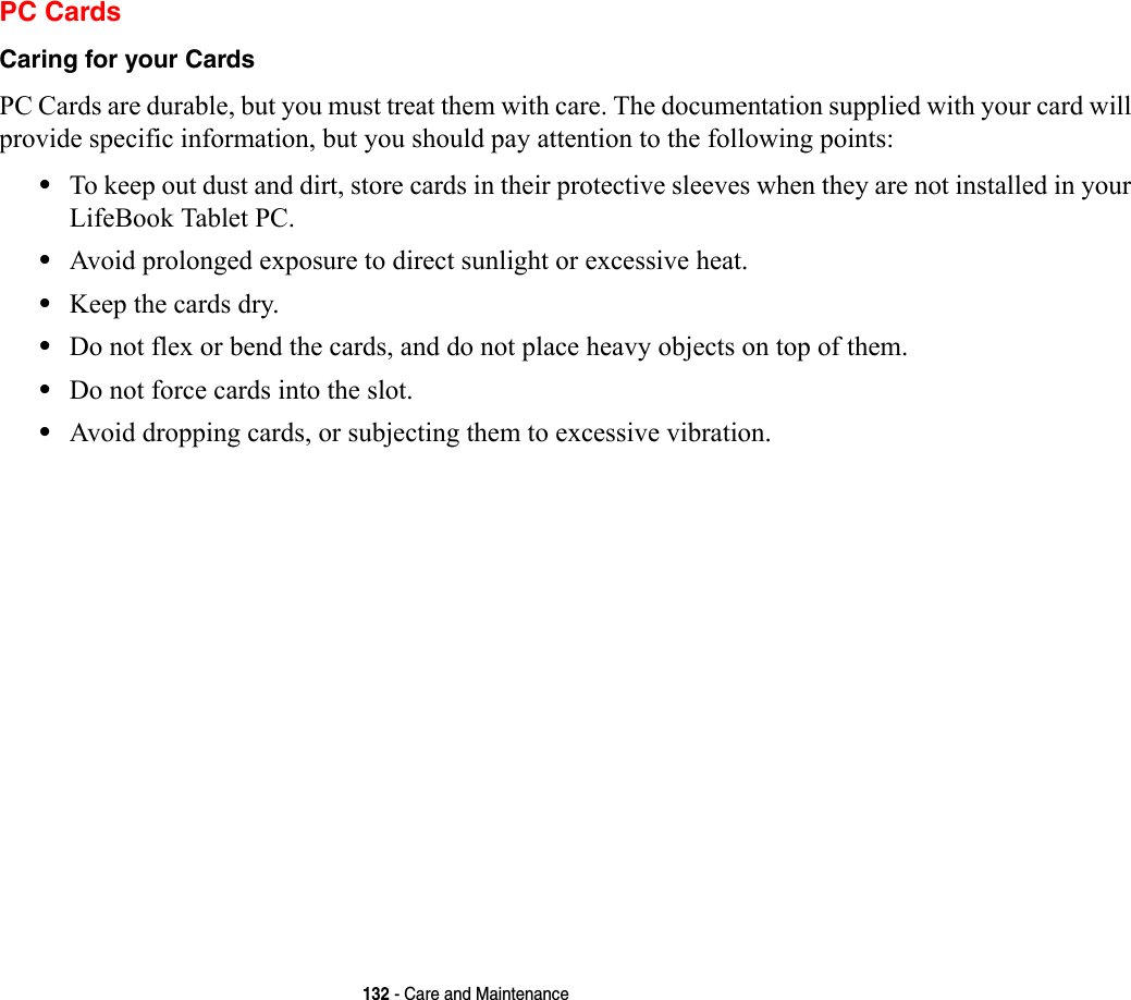 132 - Care and MaintenancePC CardsCaring for your Cards  PC Cards are durable, but you must treat them with care. The documentation supplied with your card will provide specific information, but you should pay attention to the following points:•To keep out dust and dirt, store cards in their protective sleeves when they are not installed in your LifeBook Tablet PC.•Avoid prolonged exposure to direct sunlight or excessive heat.•Keep the cards dry.•Do not flex or bend the cards, and do not place heavy objects on top of them.•Do not force cards into the slot.•Avoid dropping cards, or subjecting them to excessive vibration.