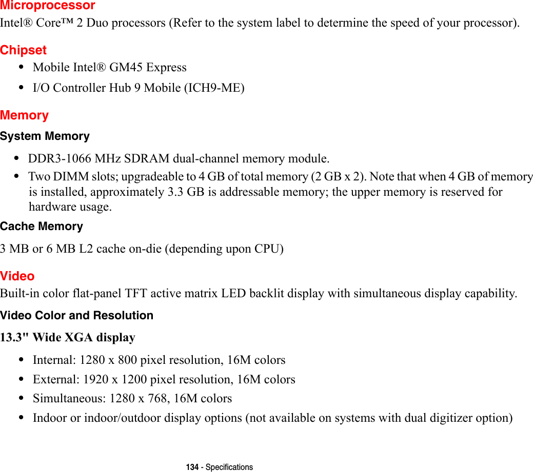 134 - SpecificationsMicroprocessorIntel® Core™ 2 Duo processors (Refer to the system label to determine the speed of your processor).Chipset•Mobile Intel® GM45 Express•I/O Controller Hub 9 Mobile (ICH9-ME)MemorySystem Memory •DDR3-1066 MHz SDRAM dual-channel memory module.•Two DIMM slots; upgradeable to 4 GB of total memory (2 GB x 2). Note that when 4 GB of memory is installed, approximately 3.3 GB is addressable memory; the upper memory is reserved for hardware usage.Cache Memory 3 MB or 6 MB L2 cache on-die (depending upon CPU)VideoBuilt-in color flat-panel TFT active matrix LED backlit display with simultaneous display capability.Video Color and Resolution 13.3&quot; Wide XGA display •Internal: 1280 x 800 pixel resolution, 16M colors•External: 1920 x 1200 pixel resolution, 16M colors•Simultaneous: 1280 x 768, 16M colors•Indoor or indoor/outdoor display options (not available on systems with dual digitizer option)