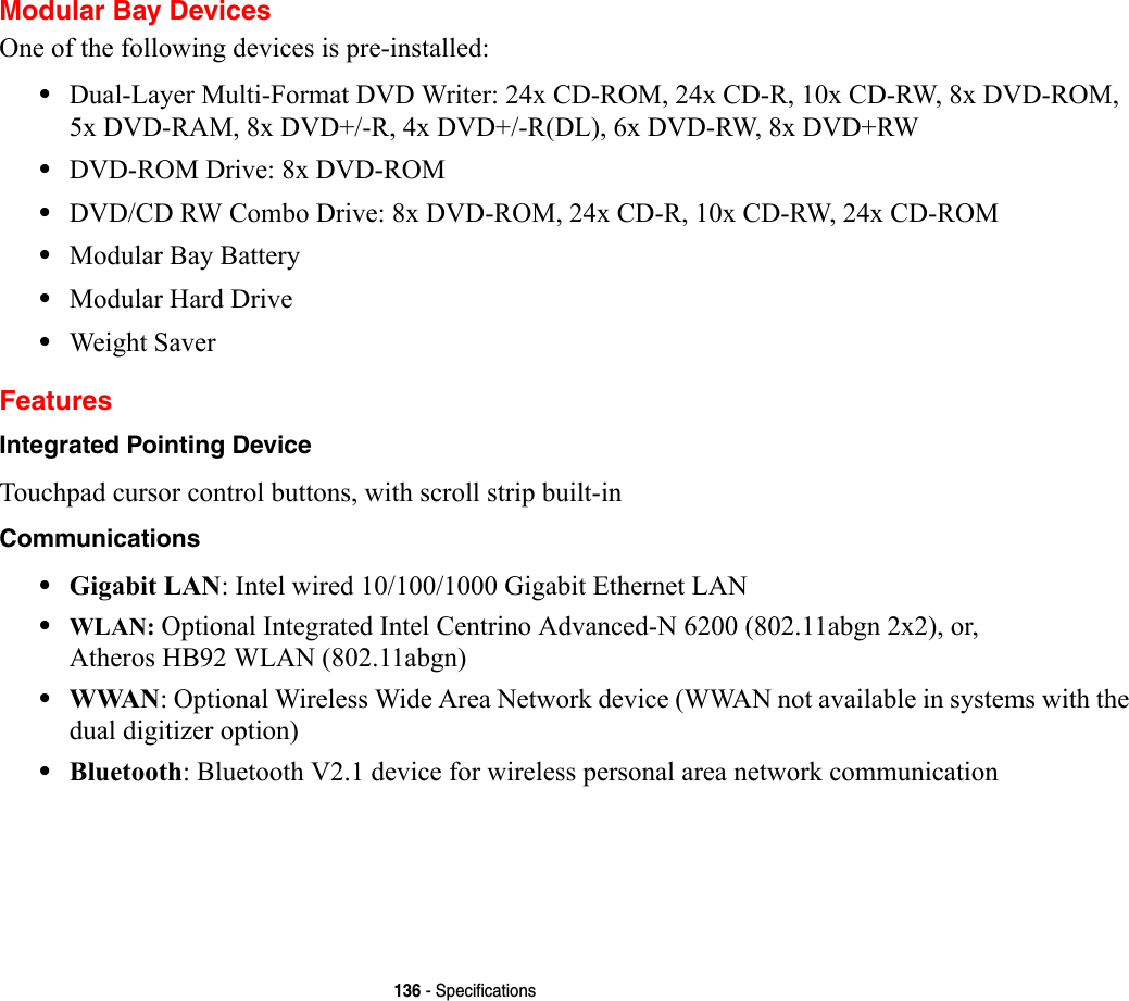 136 - SpecificationsModular Bay DevicesOne of the following devices is pre-installed: •Dual-Layer Multi-Format DVD Writer: 24x CD-ROM, 24x CD-R, 10x CD-RW, 8x DVD-ROM, 5x DVD-RAM, 8x DVD+/-R, 4x DVD+/-R(DL), 6x DVD-RW, 8x DVD+RW•DVD-ROM Drive: 8x DVD-ROM•DVD/CD RW Combo Drive: 8x DVD-ROM, 24x CD-R, 10x CD-RW, 24x CD-ROM•Modular Bay Battery•Modular Hard Drive•Weight SaverFeaturesIntegrated Pointing Device Touchpad cursor control buttons, with scroll strip built-inCommunications •Gigabit LAN: Intel wired 10/100/1000 Gigabit Ethernet LAN•WLAN: Optional Integrated Intel Centrino Advanced-N 6200 (802.11abgn 2x2), or, Atheros HB92 WLAN (802.11abgn)•WWAN: Optional Wireless Wide Area Network device (WWAN not available in systems with the dual digitizer option)•Bluetooth: Bluetooth V2.1 device for wireless personal area network communication 