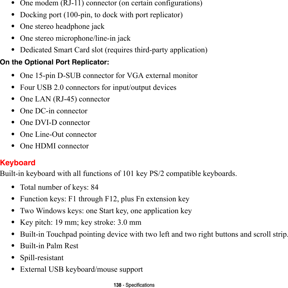 138 - Specifications•One modem (RJ-11) connector (on certain configurations)•Docking port (100-pin, to dock with port replicator)•One stereo headphone jack •One stereo microphone/line-in jack•Dedicated Smart Card slot (requires third-party application)On the Optional Port Replicator: •One 15-pin D-SUB connector for VGA external monitor•Four USB 2.0 connectors for input/output devices•One LAN (RJ-45) connector •One DC-in connector•One DVI-D connector•One Line-Out connector•One HDMI connectorKeyboardBuilt-in keyboard with all functions of 101 key PS/2 compatible keyboards.•Total number of keys: 84•Function keys: F1 through F12, plus Fn extension key•Two Windows keys: one Start key, one application key •Key pitch: 19 mm; key stroke: 3.0 mm•Built-in Touchpad pointing device with two left and two right buttons and scroll strip.•Built-in Palm Rest•Spill-resistant•External USB keyboard/mouse support