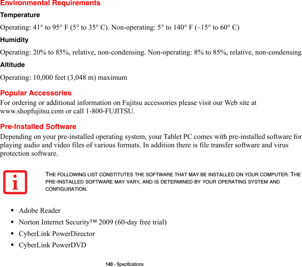 140 - SpecificationsEnvironmental RequirementsTemperature Operating: 41° to 95° F (5° to 35° C). Non-operating: 5° to 140° F (–15° to 60° C)Humidity Operating: 20% to 85%, relative, non-condensing. Non-operating: 8% to 85%, relative, non-condensingAltitude Operating: 10,000 feet (3,048 m) maximumPopular AccessoriesFor ordering or additional information on Fujitsu accessories please visit our Web site at www.shopfujitsu.com or call 1-800-FUJITSU.Pre-Installed SoftwareDepending on your pre-installed operating system, your Tablet PC comes with pre-installed software for playing audio and video files of various formats. In addition there is file transfer software and virus protection software. •Adobe Reader•Norton Internet Security™ 2009 (60-day free trial)•CyberLink PowerDirector •CyberLink PowerDVDTHE FOLLOWING LIST CONSTITUTES THE SOFTWARE THAT MAY BE INSTALLED ON YOUR COMPUTER. THE PRE-INSTALLED SOFTWARE MAY VARY, AND IS DETERMINED BY YOUR OPERATING SYSTEM AND CONFIGURATION.